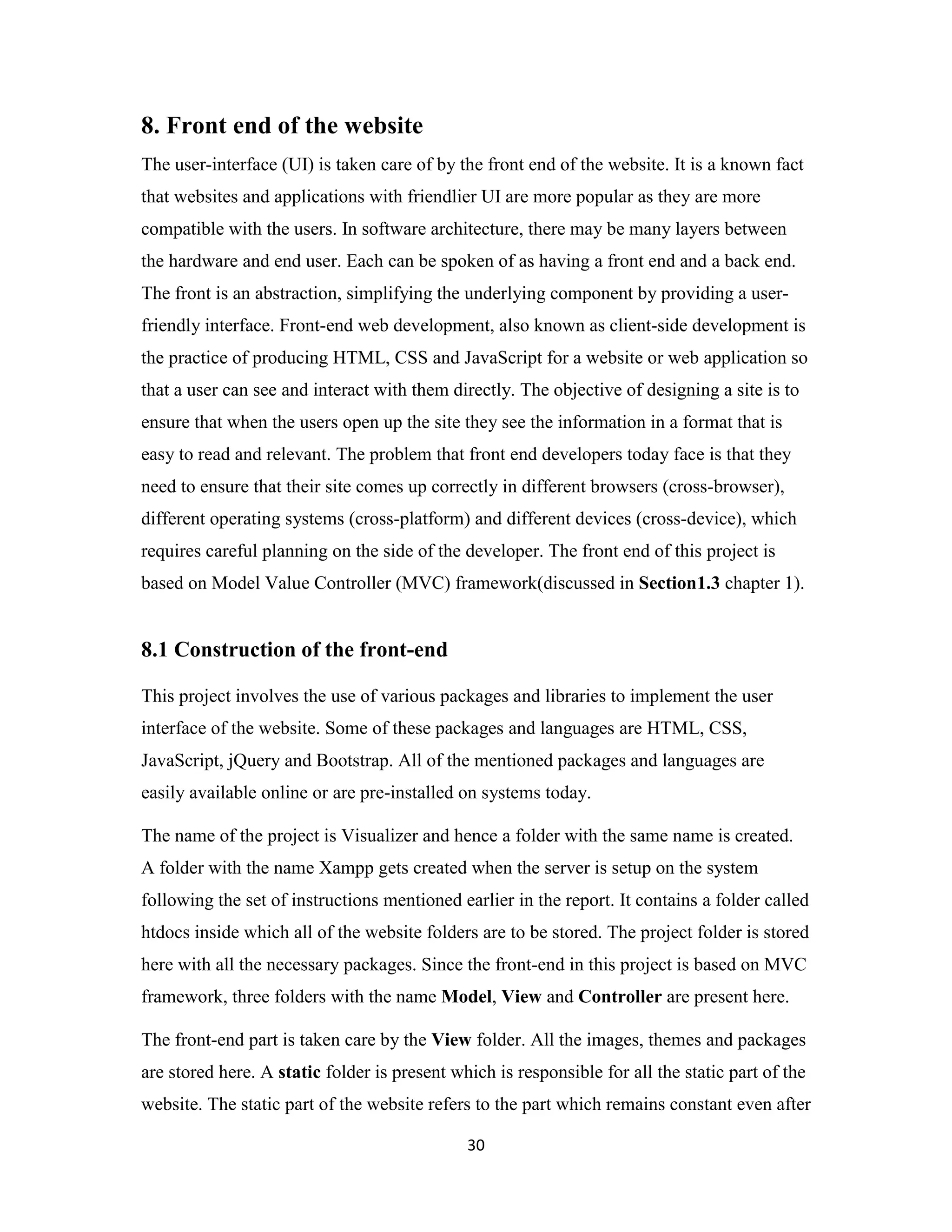 30
8. Front end of the website
The user-interface (UI) is taken care of by the front end of the website. It is a known fact
that websites and applications with friendlier UI are more popular as they are more
compatible with the users. In software architecture, there may be many layers between
the hardware and end user. Each can be spoken of as having a front end and a back end.
The front is an abstraction, simplifying the underlying component by providing a user-
friendly interface. Front-end web development, also known as client-side development is
the practice of producing HTML, CSS and JavaScript for a website or web application so
that a user can see and interact with them directly. The objective of designing a site is to
ensure that when the users open up the site they see the information in a format that is
easy to read and relevant. The problem that front end developers today face is that they
need to ensure that their site comes up correctly in different browsers (cross-browser),
different operating systems (cross-platform) and different devices (cross-device), which
requires careful planning on the side of the developer. The front end of this project is
based on Model Value Controller (MVC) framework(discussed in Section1.3 chapter 1).
8.1 Construction of the front-end
This project involves the use of various packages and libraries to implement the user
interface of the website. Some of these packages and languages are HTML, CSS,
JavaScript, jQuery and Bootstrap. All of the mentioned packages and languages are
easily available online or are pre-installed on systems today.
The name of the project is Visualizer and hence a folder with the same name is created.
A folder with the name Xampp gets created when the server is setup on the system
following the set of instructions mentioned earlier in the report. It contains a folder called
htdocs inside which all of the website folders are to be stored. The project folder is stored
here with all the necessary packages. Since the front-end in this project is based on MVC
framework, three folders with the name Model, View and Controller are present here.
The front-end part is taken care by the View folder. All the images, themes and packages
are stored here. A static folder is present which is responsible for all the static part of the
website. The static part of the website refers to the part which remains constant even after
 