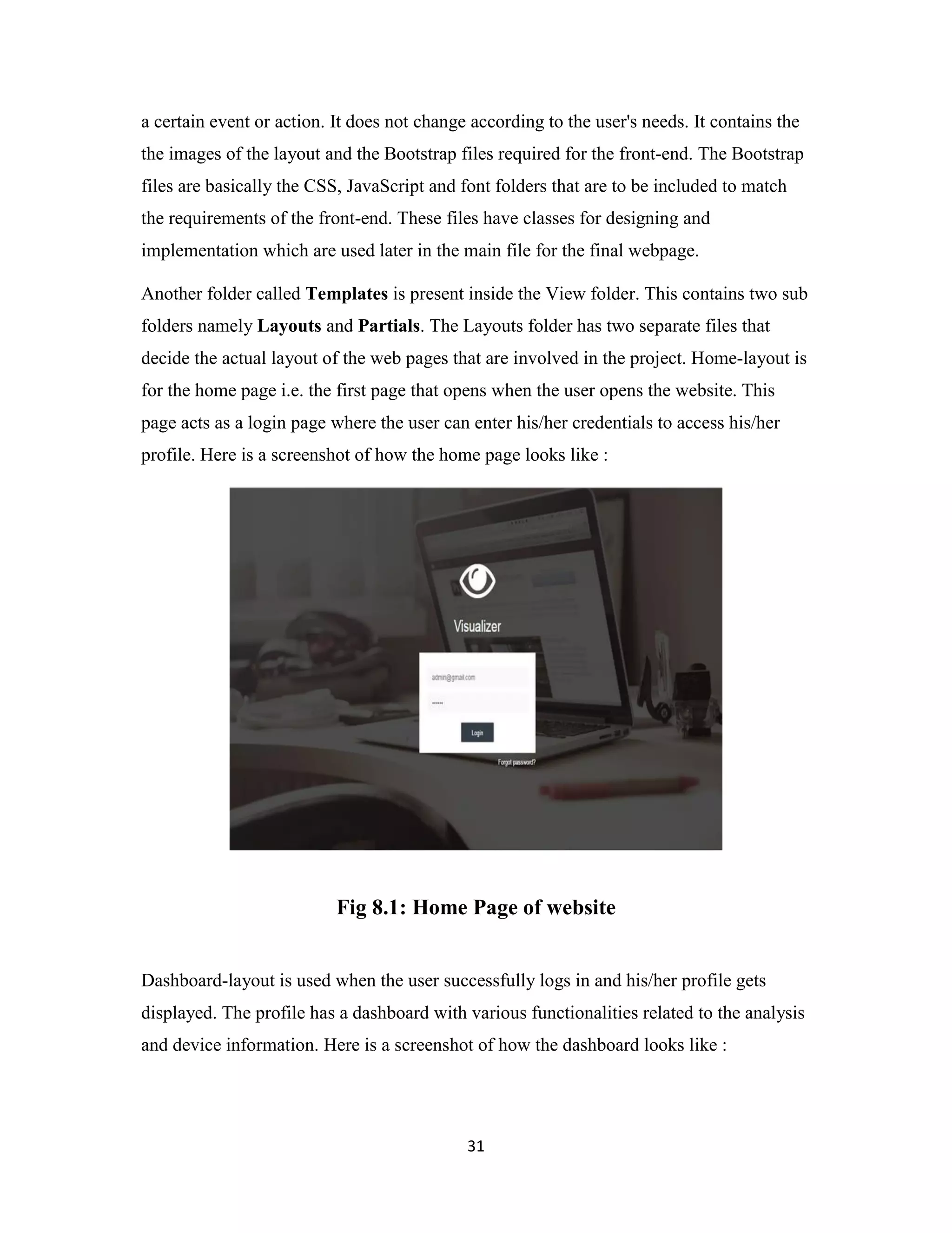 31
a certain event or action. It does not change according to the user's needs. It contains the
the images of the layout and the Bootstrap files required for the front-end. The Bootstrap
files are basically the CSS, JavaScript and font folders that are to be included to match
the requirements of the front-end. These files have classes for designing and
implementation which are used later in the main file for the final webpage.
Another folder called Templates is present inside the View folder. This contains two sub
folders namely Layouts and Partials. The Layouts folder has two separate files that
decide the actual layout of the web pages that are involved in the project. Home-layout is
for the home page i.e. the first page that opens when the user opens the website. This
page acts as a login page where the user can enter his/her credentials to access his/her
profile. Here is a screenshot of how the home page looks like :
Fig 8.1: Home Page of website
Dashboard-layout is used when the user successfully logs in and his/her profile gets
displayed. The profile has a dashboard with various functionalities related to the analysis
and device information. Here is a screenshot of how the dashboard looks like :
 