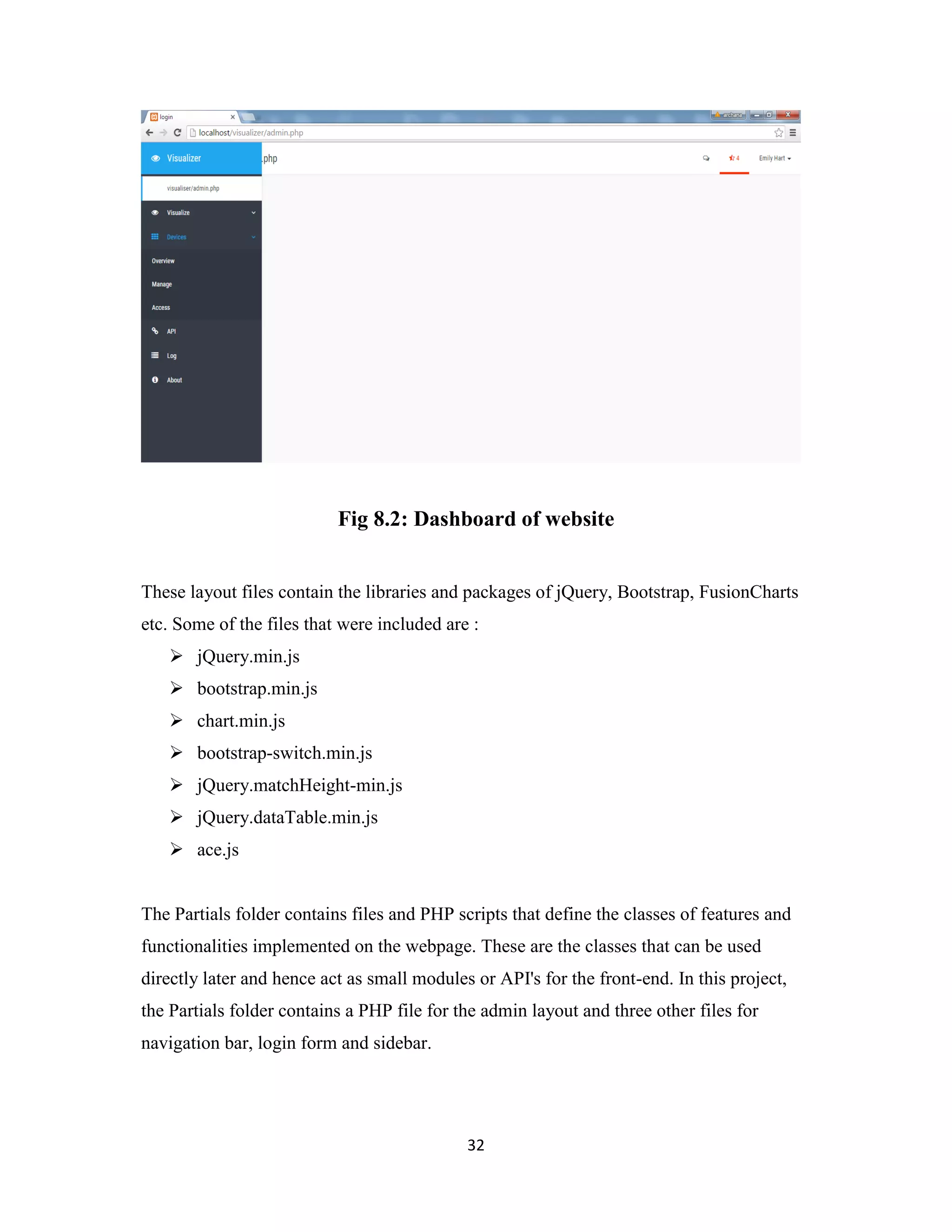 32
Fig 8.2: Dashboard of website
These layout files contain the libraries and packages of jQuery, Bootstrap, FusionCharts
etc. Some of the files that were included are :
 jQuery.min.js
 bootstrap.min.js
 chart.min.js
 bootstrap-switch.min.js
 jQuery.matchHeight-min.js
 jQuery.dataTable.min.js
 ace.js
The Partials folder contains files and PHP scripts that define the classes of features and
functionalities implemented on the webpage. These are the classes that can be used
directly later and hence act as small modules or API's for the front-end. In this project,
the Partials folder contains a PHP file for the admin layout and three other files for
navigation bar, login form and sidebar.
 