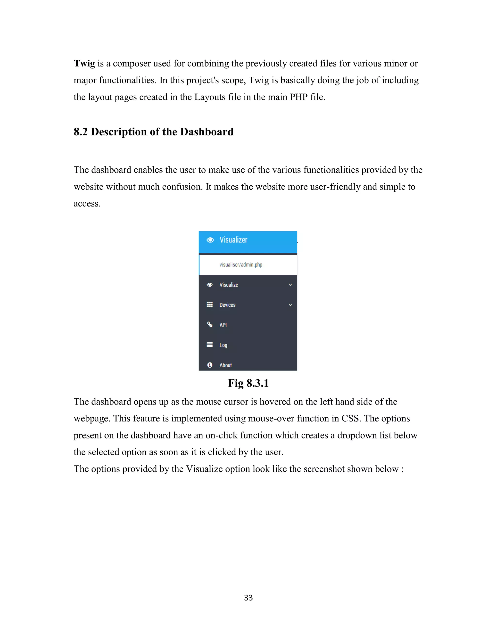 33
Twig is a composer used for combining the previously created files for various minor or
major functionalities. In this project's scope, Twig is basically doing the job of including
the layout pages created in the Layouts file in the main PHP file.
8.2 Description of the Dashboard
The dashboard enables the user to make use of the various functionalities provided by the
website without much confusion. It makes the website more user-friendly and simple to
access.
Fig 8.3.1
The dashboard opens up as the mouse cursor is hovered on the left hand side of the
webpage. This feature is implemented using mouse-over function in CSS. The options
present on the dashboard have an on-click function which creates a dropdown list below
the selected option as soon as it is clicked by the user.
The options provided by the Visualize option look like the screenshot shown below :
 