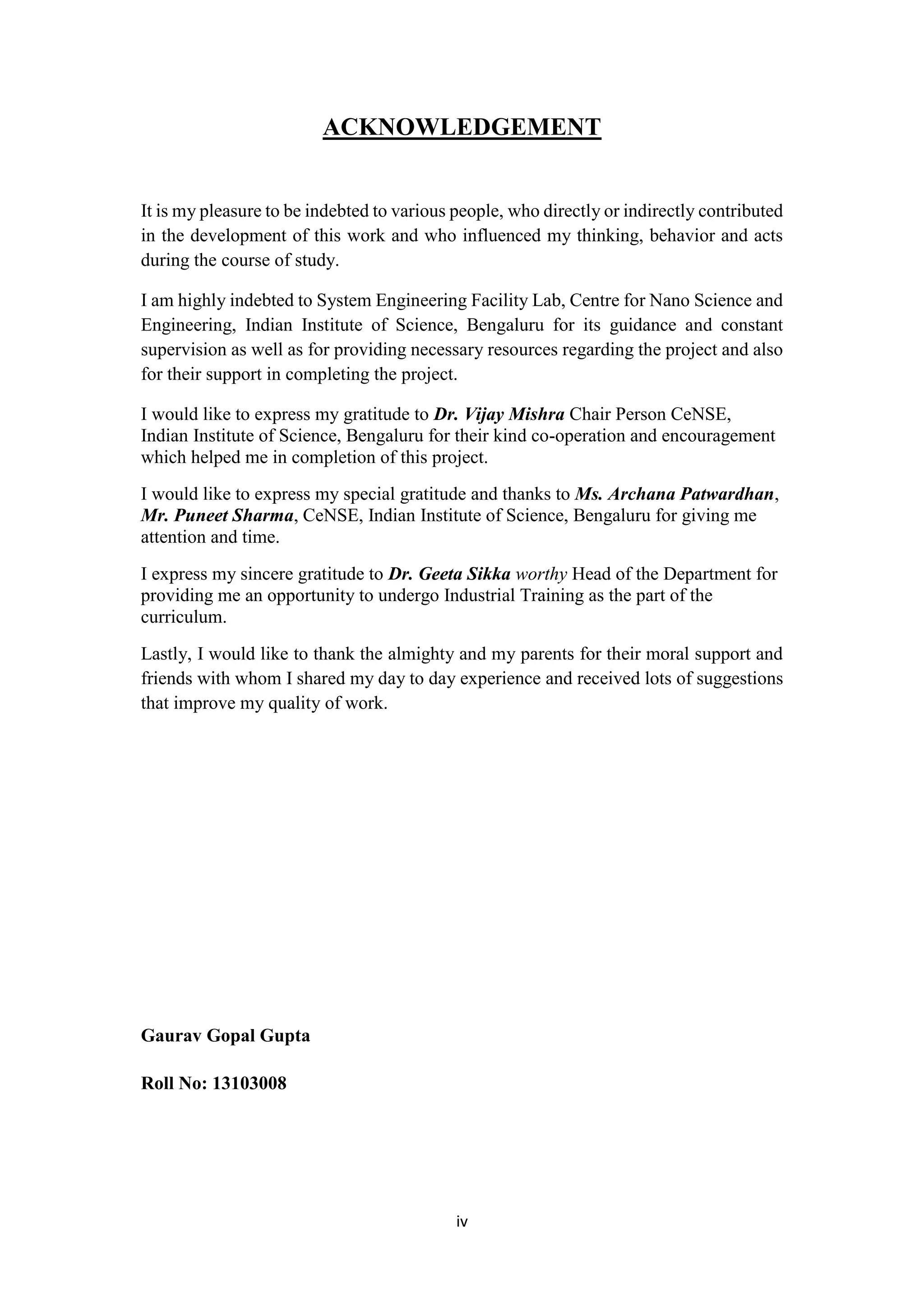 iv
ACKNOWLEDGEMENT
It is my pleasure to be indebted to various people, who directly or indirectly contributed
in the development of this work and who influenced my thinking, behavior and acts
during the course of study.
I am highly indebted to System Engineering Facility Lab, Centre for Nano Science and
Engineering, Indian Institute of Science, Bengaluru for its guidance and constant
supervision as well as for providing necessary resources regarding the project and also
for their support in completing the project.
I would like to express my gratitude to Dr. Vijay Mishra Chair Person CeNSE,
Indian Institute of Science, Bengaluru for their kind co-operation and encouragement
which helped me in completion of this project.
I would like to express my special gratitude and thanks to Ms. Archana Patwardhan,
Mr. Puneet Sharma, CeNSE, Indian Institute of Science, Bengaluru for giving me
attention and time.
I express my sincere gratitude to Dr. Geeta Sikka worthy Head of the Department for
providing me an opportunity to undergo Industrial Training as the part of the
curriculum.
Lastly, I would like to thank the almighty and my parents for their moral support and
friends with whom I shared my day to day experience and received lots of suggestions
that improve my quality of work.
Gaurav Gopal Gupta
Roll No: 13103008
 