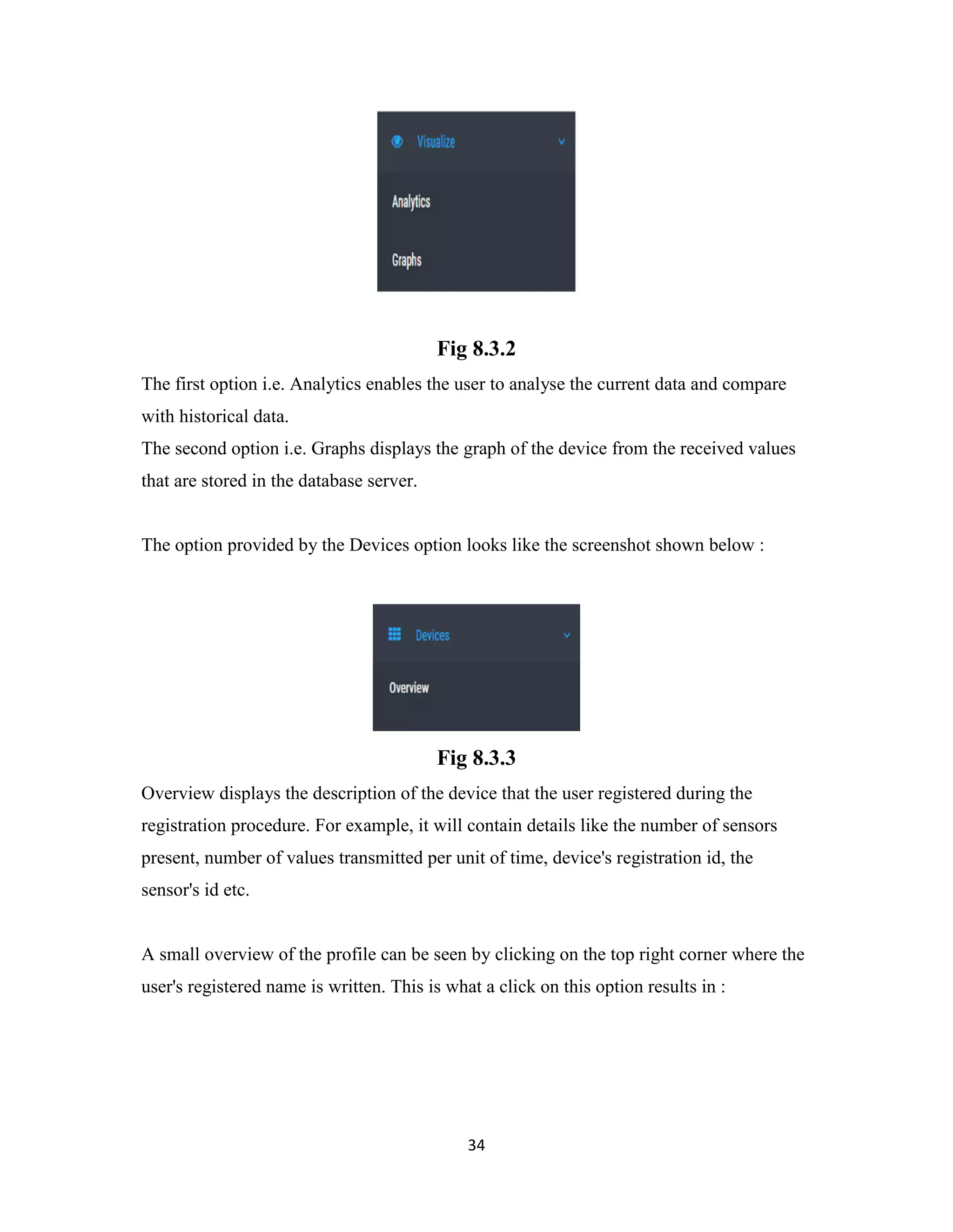 34
Fig 8.3.2
The first option i.e. Analytics enables the user to analyse the current data and compare
with historical data.
The second option i.e. Graphs displays the graph of the device from the received values
that are stored in the database server.
The option provided by the Devices option looks like the screenshot shown below :
Fig 8.3.3
Overview displays the description of the device that the user registered during the
registration procedure. For example, it will contain details like the number of sensors
present, number of values transmitted per unit of time, device's registration id, the
sensor's id etc.
A small overview of the profile can be seen by clicking on the top right corner where the
user's registered name is written. This is what a click on this option results in :
 