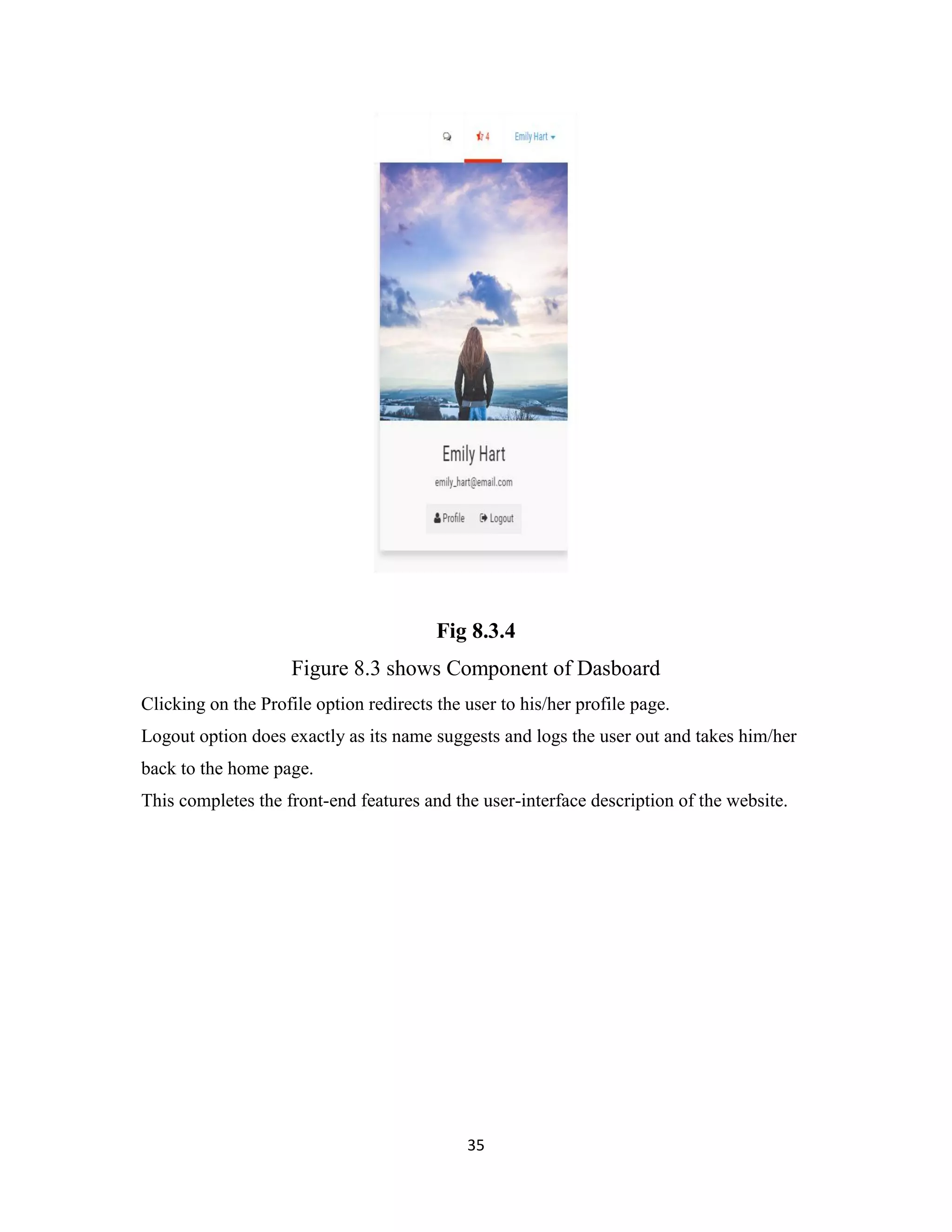35
Fig 8.3.4
Figure 8.3 shows Component of Dasboard
Clicking on the Profile option redirects the user to his/her profile page.
Logout option does exactly as its name suggests and logs the user out and takes him/her
back to the home page.
This completes the front-end features and the user-interface description of the website.
 