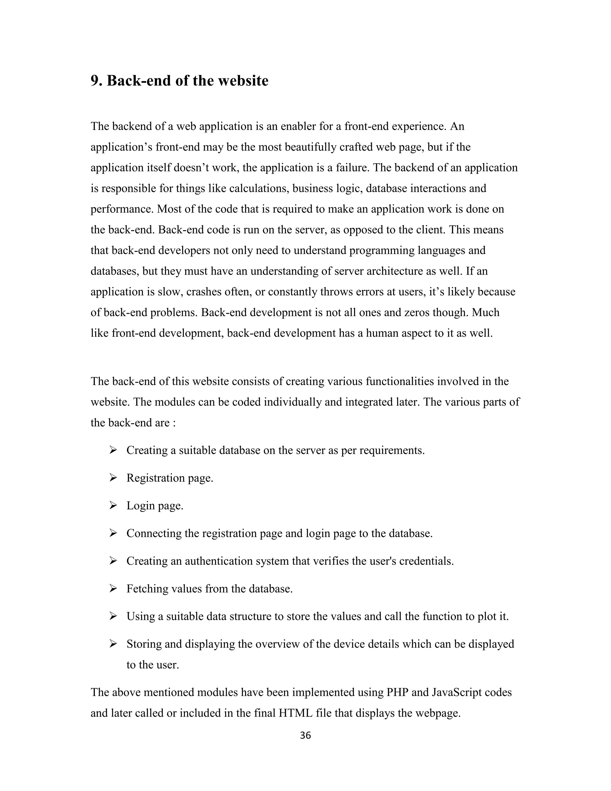 36
9. Back-end of the website
The backend of a web application is an enabler for a front-end experience. An
application’s front-end may be the most beautifully crafted web page, but if the
application itself doesn’t work, the application is a failure. The backend of an application
is responsible for things like calculations, business logic, database interactions and
performance. Most of the code that is required to make an application work is done on
the back-end. Back-end code is run on the server, as opposed to the client. This means
that back-end developers not only need to understand programming languages and
databases, but they must have an understanding of server architecture as well. If an
application is slow, crashes often, or constantly throws errors at users, it’s likely because
of back-end problems. Back-end development is not all ones and zeros though. Much
like front-end development, back-end development has a human aspect to it as well.
The back-end of this website consists of creating various functionalities involved in the
website. The modules can be coded individually and integrated later. The various parts of
the back-end are :
 Creating a suitable database on the server as per requirements.
 Registration page.
 Login page.
 Connecting the registration page and login page to the database.
 Creating an authentication system that verifies the user's credentials.
 Fetching values from the database.
 Using a suitable data structure to store the values and call the function to plot it.
 Storing and displaying the overview of the device details which can be displayed
to the user.
The above mentioned modules have been implemented using PHP and JavaScript codes
and later called or included in the final HTML file that displays the webpage.
 