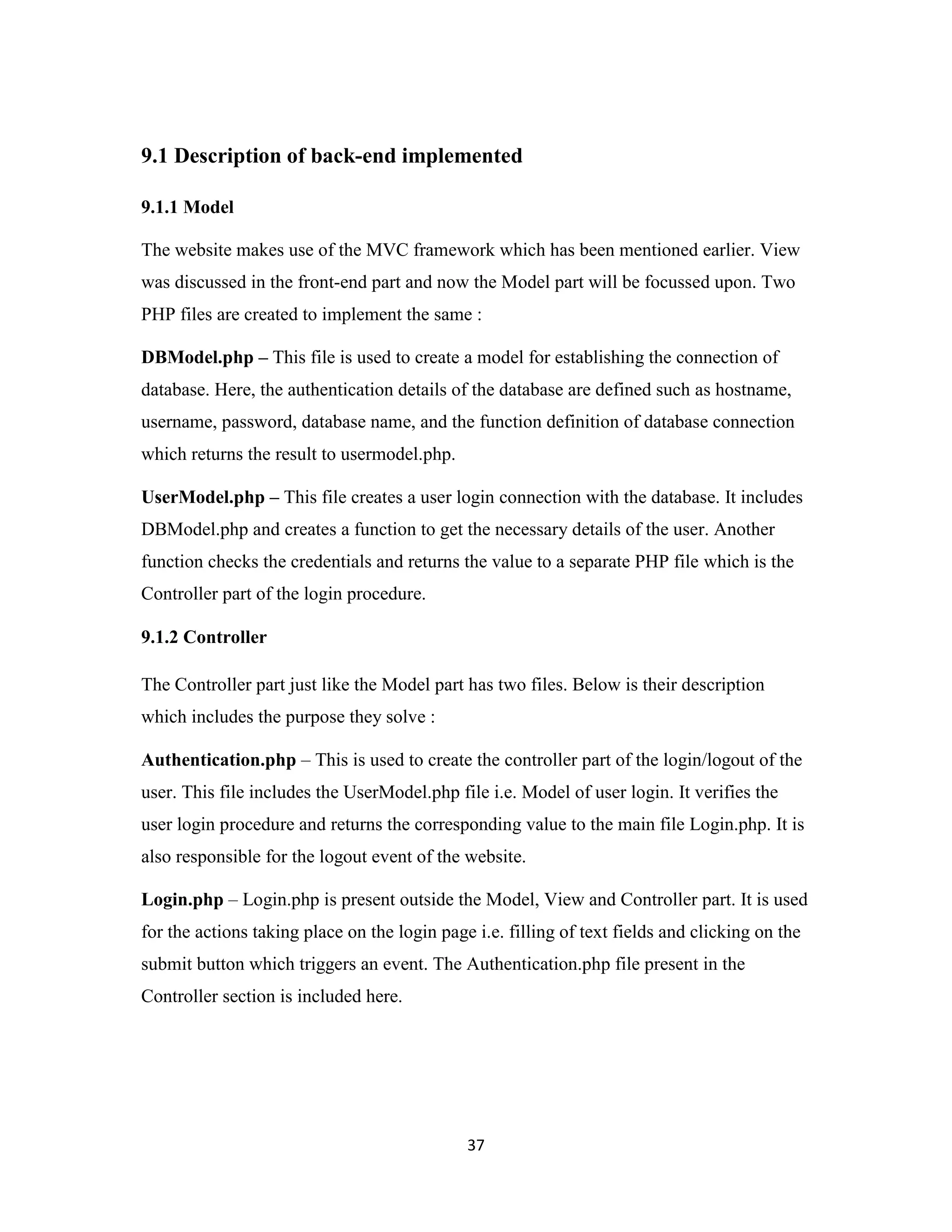 37
9.1 Description of back-end implemented
9.1.1 Model
The website makes use of the MVC framework which has been mentioned earlier. View
was discussed in the front-end part and now the Model part will be focussed upon. Two
PHP files are created to implement the same :
DBModel.php – This file is used to create a model for establishing the connection of
database. Here, the authentication details of the database are defined such as hostname,
username, password, database name, and the function definition of database connection
which returns the result to usermodel.php.
UserModel.php – This file creates a user login connection with the database. It includes
DBModel.php and creates a function to get the necessary details of the user. Another
function checks the credentials and returns the value to a separate PHP file which is the
Controller part of the login procedure.
9.1.2 Controller
The Controller part just like the Model part has two files. Below is their description
which includes the purpose they solve :
Authentication.php – This is used to create the controller part of the login/logout of the
user. This file includes the UserModel.php file i.e. Model of user login. It verifies the
user login procedure and returns the corresponding value to the main file Login.php. It is
also responsible for the logout event of the website.
Login.php – Login.php is present outside the Model, View and Controller part. It is used
for the actions taking place on the login page i.e. filling of text fields and clicking on the
submit button which triggers an event. The Authentication.php file present in the
Controller section is included here.
 