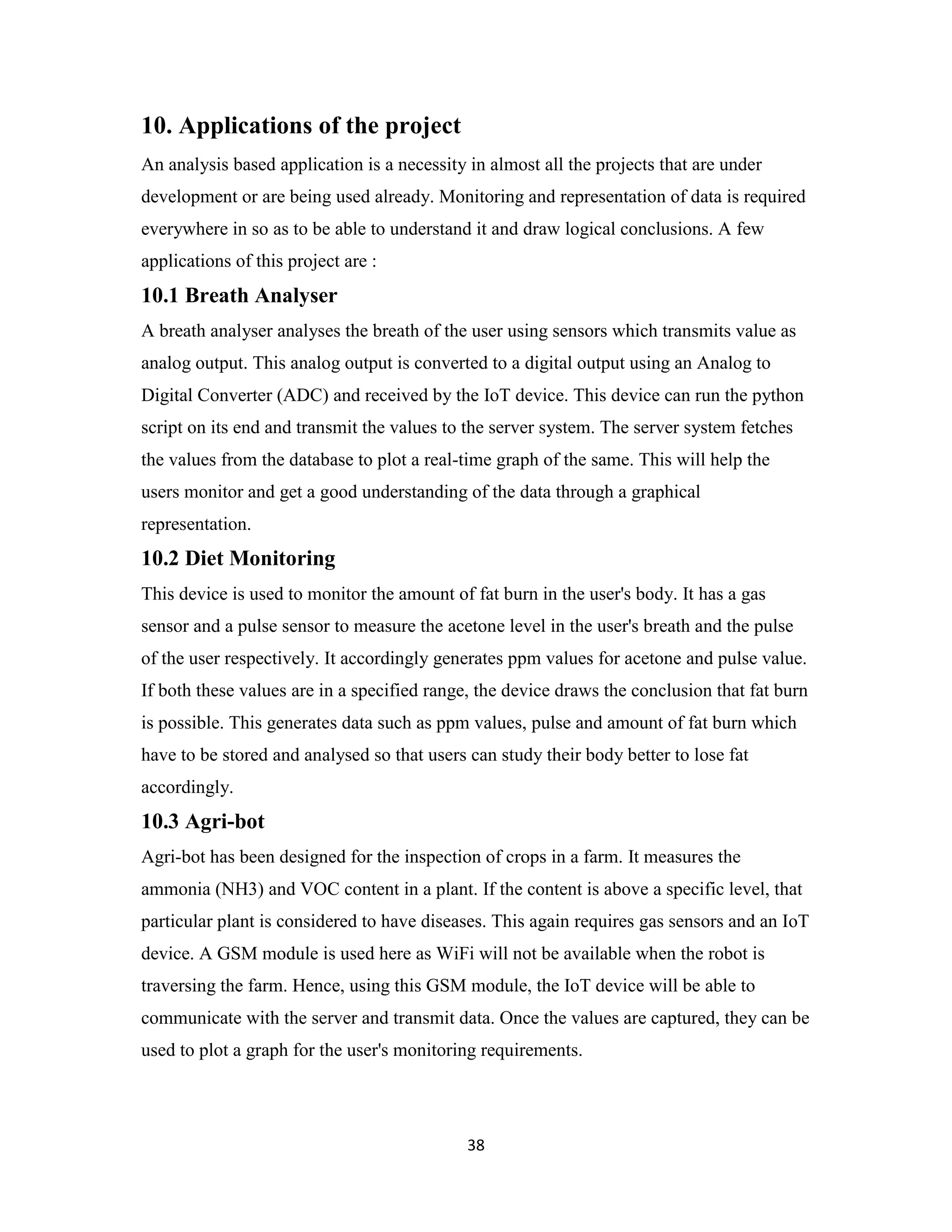 38
10. Applications of the project
An analysis based application is a necessity in almost all the projects that are under
development or are being used already. Monitoring and representation of data is required
everywhere in so as to be able to understand it and draw logical conclusions. A few
applications of this project are :
10.1 Breath Analyser
A breath analyser analyses the breath of the user using sensors which transmits value as
analog output. This analog output is converted to a digital output using an Analog to
Digital Converter (ADC) and received by the IoT device. This device can run the python
script on its end and transmit the values to the server system. The server system fetches
the values from the database to plot a real-time graph of the same. This will help the
users monitor and get a good understanding of the data through a graphical
representation.
10.2 Diet Monitoring
This device is used to monitor the amount of fat burn in the user's body. It has a gas
sensor and a pulse sensor to measure the acetone level in the user's breath and the pulse
of the user respectively. It accordingly generates ppm values for acetone and pulse value.
If both these values are in a specified range, the device draws the conclusion that fat burn
is possible. This generates data such as ppm values, pulse and amount of fat burn which
have to be stored and analysed so that users can study their body better to lose fat
accordingly.
10.3 Agri-bot
Agri-bot has been designed for the inspection of crops in a farm. It measures the
ammonia (NH3) and VOC content in a plant. If the content is above a specific level, that
particular plant is considered to have diseases. This again requires gas sensors and an IoT
device. A GSM module is used here as WiFi will not be available when the robot is
traversing the farm. Hence, using this GSM module, the IoT device will be able to
communicate with the server and transmit data. Once the values are captured, they can be
used to plot a graph for the user's monitoring requirements.
 