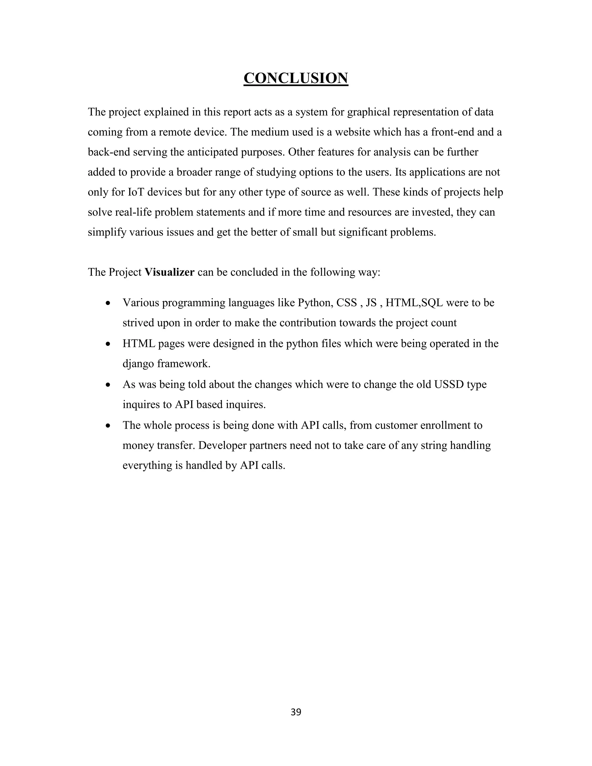 39
CONCLUSION
The project explained in this report acts as a system for graphical representation of data
coming from a remote device. The medium used is a website which has a front-end and a
back-end serving the anticipated purposes. Other features for analysis can be further
added to provide a broader range of studying options to the users. Its applications are not
only for IoT devices but for any other type of source as well. These kinds of projects help
solve real-life problem statements and if more time and resources are invested, they can
simplify various issues and get the better of small but significant problems.
The Project Visualizer can be concluded in the following way:
 Various programming languages like Python, CSS , JS , HTML,SQL were to be
strived upon in order to make the contribution towards the project count
 HTML pages were designed in the python files which were being operated in the
django framework.
 As was being told about the changes which were to change the old USSD type
inquires to API based inquires.
 The whole process is being done with API calls, from customer enrollment to
money transfer. Developer partners need not to take care of any string handling
everything is handled by API calls.
 