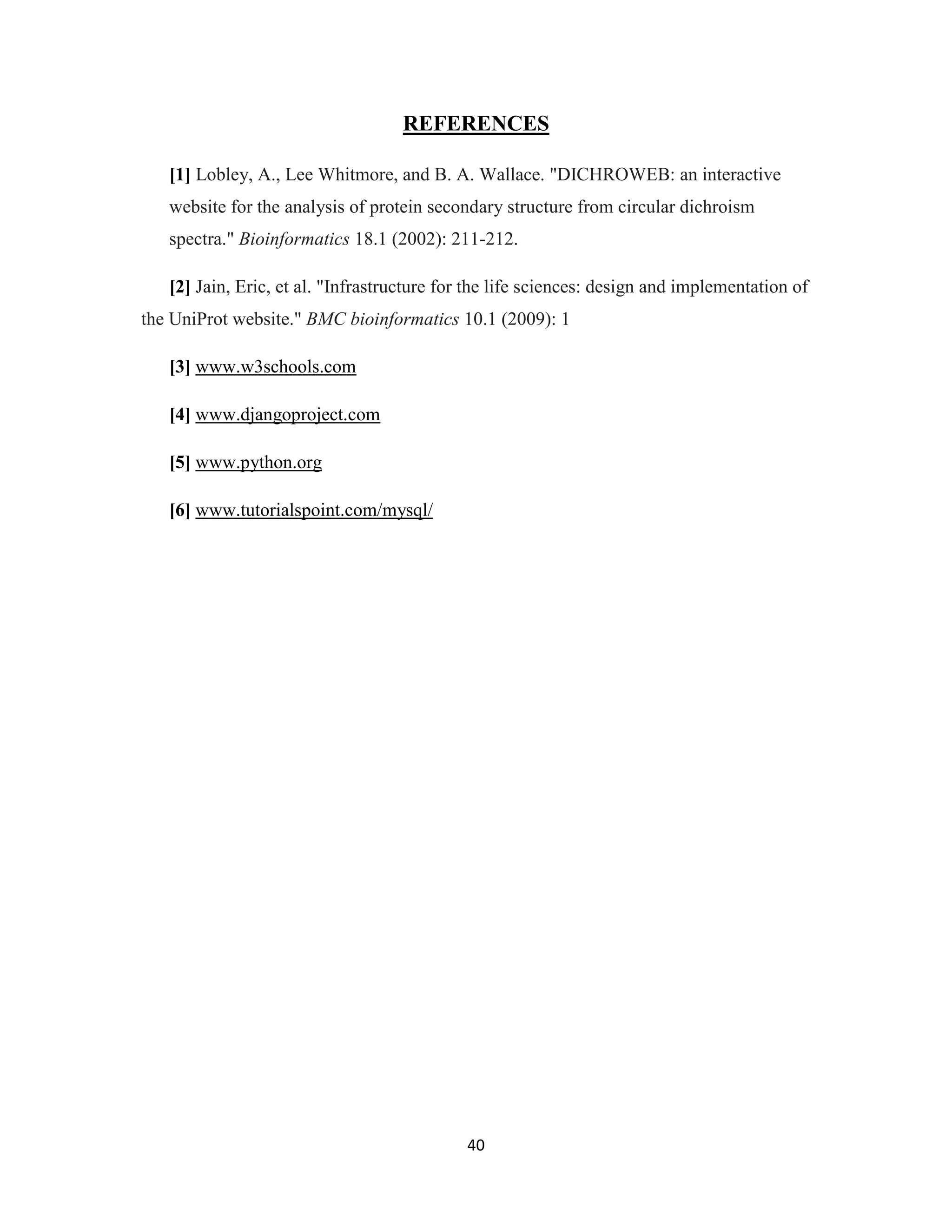 40
REFERENCES
[1] Lobley, A., Lee Whitmore, and B. A. Wallace. "DICHROWEB: an interactive
website for the analysis of protein secondary structure from circular dichroism
spectra." Bioinformatics 18.1 (2002): 211-212.
[2] Jain, Eric, et al. "Infrastructure for the life sciences: design and implementation of
the UniProt website." BMC bioinformatics 10.1 (2009): 1
[3] www.w3schools.com
[4] www.djangoproject.com
[5] www.python.org
[6] www.tutorialspoint.com/mysql/
 