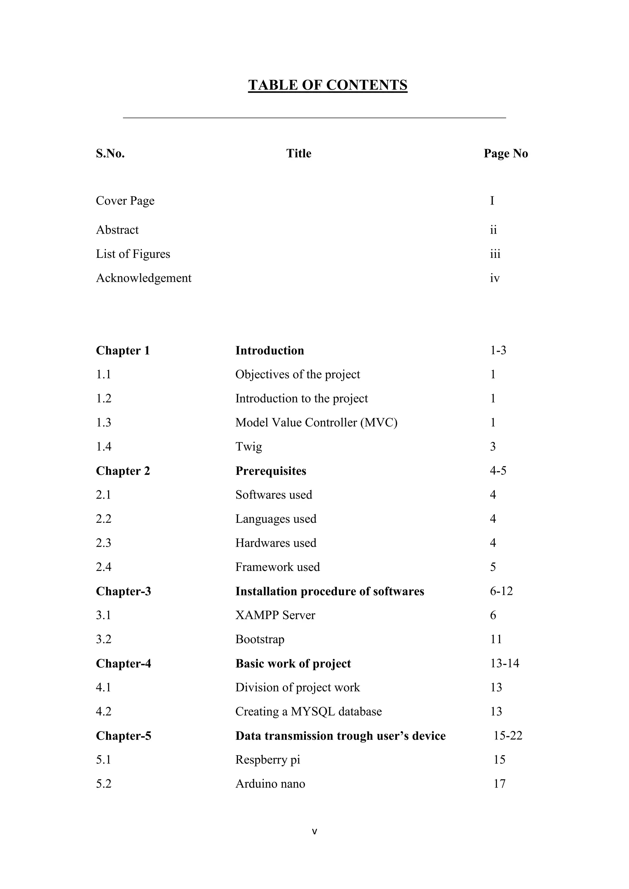 v
TABLE OF CONTENTS
_____________________________________________________________________
S.No. Title Page No
Cover Page
Abstract
I
ii
List of Figures iii
Acknowledgement iv
Chapter 1 Introduction 1-3
1.1 Objectives of the project 1
1.2 Introduction to the project 1
1.3 Model Value Controller (MVC) 1
1.4 Twig 3
Chapter 2 Prerequisites 4-5
2.1 Softwares used 4
2.2 Languages used 4
2.3 Hardwares used 4
2.4 Framework used 5
Chapter-3 Installation procedure of softwares 6-12
3.1 XAMPP Server 6
3.2 Bootstrap 11
Chapter-4 Basic work of project 13-14
4.1 Division of project work 13
4.2 Creating a MYSQL database 13
Chapter-5 Data transmission trough user’s device 15-22
5.1 Respberry pi 15
5.2 Arduino nano 17
 