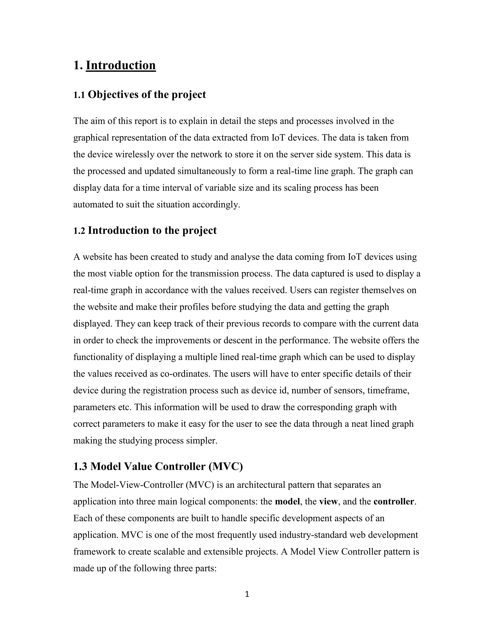 1
1. Introduction
1.1 Objectives of the project
The aim of this report is to explain in detail the steps and processes involved in the
graphical representation of the data extracted from IoT devices. The data is taken from
the device wirelessly over the network to store it on the server side system. This data is
the processed and updated simultaneously to form a real-time line graph. The graph can
display data for a time interval of variable size and its scaling process has been
automated to suit the situation accordingly.
1.2 Introduction to the project
A website has been created to study and analyse the data coming from IoT devices using
the most viable option for the transmission process. The data captured is used to display a
real-time graph in accordance with the values received. Users can register themselves on
the website and make their profiles before studying the data and getting the graph
displayed. They can keep track of their previous records to compare with the current data
in order to check the improvements or descent in the performance. The website offers the
functionality of displaying a multiple lined real-time graph which can be used to display
the values received as co-ordinates. The users will have to enter specific details of their
device during the registration process such as device id, number of sensors, timeframe,
parameters etc. This information will be used to draw the corresponding graph with
correct parameters to make it easy for the user to see the data through a neat lined graph
making the studying process simpler.
1.3 Model Value Controller (MVC)
The Model-View-Controller (MVC) is an architectural pattern that separates an
application into three main logical components: the model, the view, and the controller.
Each of these components are built to handle specific development aspects of an
application. MVC is one of the most frequently used industry-standard web development
framework to create scalable and extensible projects. A Model View Controller pattern is
made up of the following three parts:
 