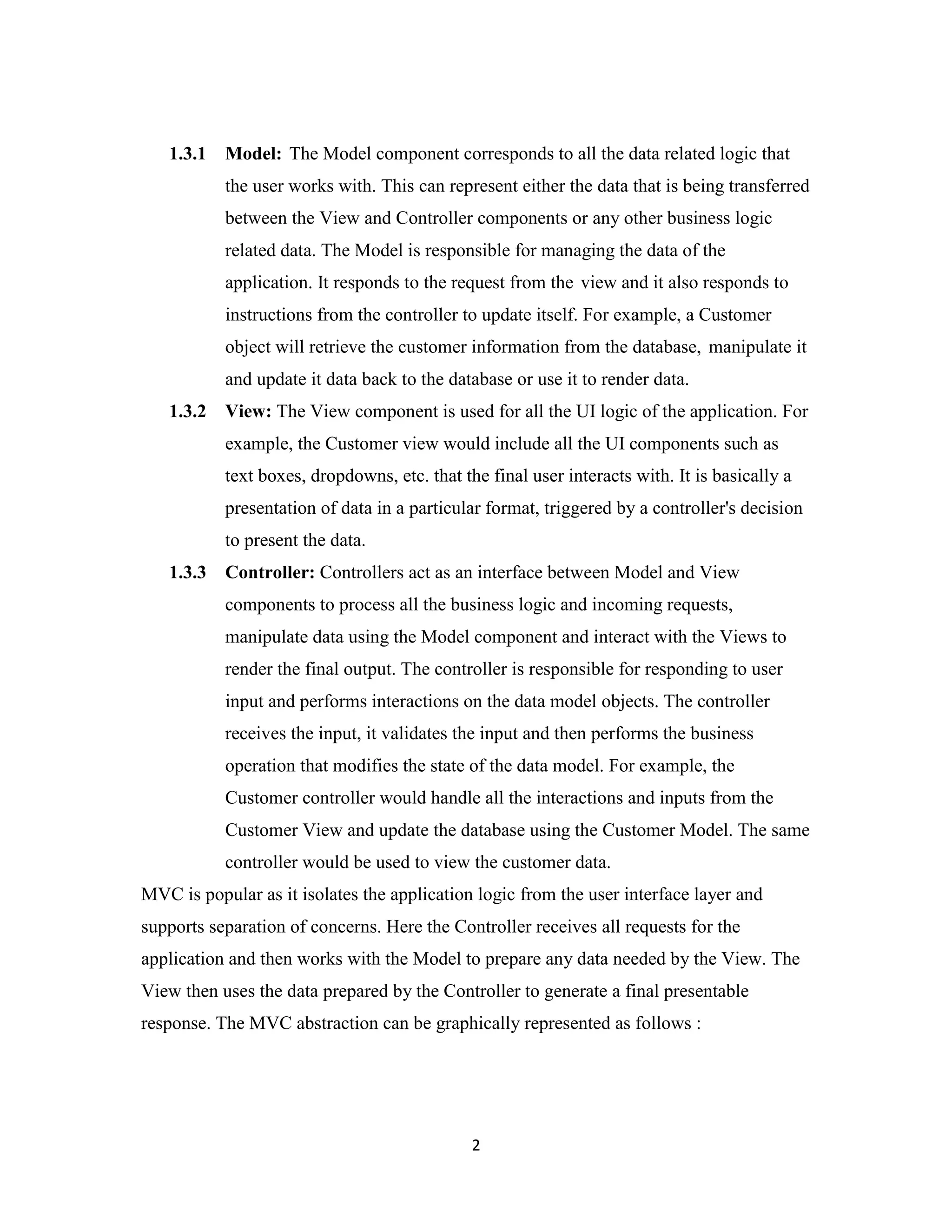 2
1.3.1 Model: The Model component corresponds to all the data related logic that
the user works with. This can represent either the data that is being transferred
between the View and Controller components or any other business logic
related data. The Model is responsible for managing the data of the
application. It responds to the request from the view and it also responds to
instructions from the controller to update itself. For example, a Customer
object will retrieve the customer information from the database, manipulate it
and update it data back to the database or use it to render data.
1.3.2 View: The View component is used for all the UI logic of the application. For
example, the Customer view would include all the UI components such as
text boxes, dropdowns, etc. that the final user interacts with. It is basically a
presentation of data in a particular format, triggered by a controller's decision
to present the data.
1.3.3 Controller: Controllers act as an interface between Model and View
components to process all the business logic and incoming requests,
manipulate data using the Model component and interact with the Views to
render the final output. The controller is responsible for responding to user
input and performs interactions on the data model objects. The controller
receives the input, it validates the input and then performs the business
operation that modifies the state of the data model. For example, the
Customer controller would handle all the interactions and inputs from the
Customer View and update the database using the Customer Model. The same
controller would be used to view the customer data.
MVC is popular as it isolates the application logic from the user interface layer and
supports separation of concerns. Here the Controller receives all requests for the
application and then works with the Model to prepare any data needed by the View. The
View then uses the data prepared by the Controller to generate a final presentable
response. The MVC abstraction can be graphically represented as follows :
 