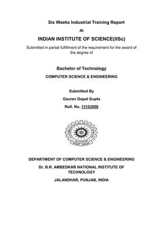 Six Weeks Industrial Training Report
At
INDIAN INSTITUTE OF SCIENCE(IISc)
Submitted in partial fulfillment of the requirement for the award of
the degree of
Bachelor of Technology
COMPUTER SCIENCE & ENGINEERING
Submitted By
Gaurav Gopal Gupta
Roll. No. 13103008
DEPARTMENT OF COMPUTER SCIENCE & ENGINEERING
Dr. B.R. AMBEDKAR NATIONAL INSTITUTE OF
TECHNOLOGY
JALANDHAR, PUNJAB, INDIA
 