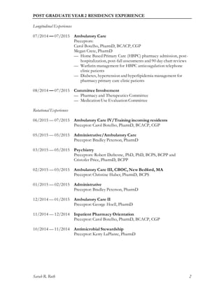 Sarah R. Roth 2
POST GRADUATE YEAR 2 RESIDENCY EXPERIENCE
Longitudinal Experiences
07/2014 — 07/2015 Ambulatory Care
Preceptors:
Carol Botelho, PharmD, BCACP, CGP
Megan Crete, PharmD
— Home Based Primary Care (HBPC) pharmacy admission, post-
hospitalization, post-fall assessments and 90 day chart reviews
— Warfarin management for HBPC anticoagulation telephone
clinic patients
— Diabetes, hypertension and hyperlipidemia management for
pharmacy primary care clinic patients
08/2014 — 07/2015 Committee Involvement
— Pharmacy and Therapeutics Committee
— Medication Use Evaluation Committee
Rotational Experiences
06/2015 — 07/2015 Ambulatory Care IV/Training incoming residents
Preceptor: Carol Botelho, PharmD, BCACP, CGP
05/2015 — 05/2015 Administrative/Ambulatory Care
Preceptor: Bradley Peterson, PharmD
03/2015 — 05/2015 Psychiatry
Preceptors: Robert Dufresne, PhD, PhD, BCPS, BCPP and
Cristofer Price, PharmD, BCPP
02/2015 — 03/2015 Ambulatory Care III, CBOC, New Bedford, MA
Preceptor: Christine Huber, PharmD, BCPS
01/2015 — 02/2015 Administrative
Preceptor: Bradley Peterson, PharmD
12/2014 — 01/2015 Ambulatory Care II
Preceptor: George Hoell, PharmD
11/2014 — 12/2014 Inpatient Pharmacy Orientation
Preceptor: Carol Botelho, PharmD, BCACP, CGP
10/2014 — 11/2014 Antimicrobial Stewardship
Preceptor: Kerry LaPlante, PharmD
 