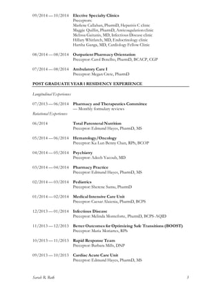 Sarah R. Roth 3
09/2014 — 10/2014 Elective Specialty Clinics
Preceptors:
Marlene Callahan, PharmD, Hepatitis C clinic
Maggie Quillin, PharmD, Anticoagulation clinic
Melissa Gaitanis, MD, Infectious Disease clinic
Hillary Whitlatch, MD, Endocrinology clinic
Harsha Ganga, MD, Cardiology Fellow Clinic
08/2014 — 08/2014 Outpatient Pharmacy Orientation
Preceptor: Carol Botelho, PharmD, BCACP, CGP
07/2014 — 08/2014 Ambulatory Care I
Preceptor: Megan Crete, PharmD
POST GRADUATE YEAR 1 RESIDENCY EXPERIENCE
Longitudinal Experiences
07/2013 — 06/2014 Pharmacy and Therapeutics Committee
— Monthly formulary reviews
Rotational Experiences
06/2014 Total Parenteral Nutrition
Preceptor: Edmund Hayes, PharmD, MS
05/2014 — 06/2014 Hematology/Oncology
Preceptor: Ka Lun Benny Chan, RPh, BCOP
04/2014 — 05/2014 Psychiatry
Preceptor: Adeeb Yacoub, MD
03/2014 — 04/2014 Pharmacy Practice
Preceptor: Edmund Hayes, PharmD, MS
02/2014 — 03/2014 Pediatrics
Preceptor: Sherene Samu, PharmD
01/2014 — 02/2014 Medical Intensive Care Unit
Preceptor: Caesar Alaienia, PharmD, BCPS
12/2013 — 01/2014 Infectious Disease
Preceptor: Melinda Monteforte, PharmD, BCPS-AQID
11/2013 — 12/2013 Better Outcomes for Optimizing Safe Transitions (BOOST)
Preceptor: Maria Moriartes, RPh
10/2013 — 11/2013 Rapid Response Team
Preceptor: Barbara Mills, DNP
09/2013 — 10/2013 Cardiac Acute Care Unit
Preceptor: Edmund Hayes, PharmD, MS
 