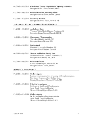 Sarah R. Roth 4
08/2013 — 09/2013 Continuous Quality Improvement/Quality Assurance
Preceptor: Maria Varella, PharmD, BCPS
07/2013 — 08/2013 General Medicine, Teaching Team G
Preceptor: Caesar Alencia, PharmD, BCPS
07/2013 — 07/2013 Pharmacy Practice
Preceptor: Edmund Hayes, PharmD, MS
ADVANCED PHARMACY PRACTICE EXPERIENCE
01/2012 — 05/2012 Ambulatory Care
Veterans Affairs Medical Center, Providence, RI
Preceptor: Tracey Taveira, PharmD, CDOE
10/2011 — 11/2011 Community/Compounding
Town Total Health, Melville, NY
Preceptor: Joseph Navarra, RPh
09/2011 — 10/2011 Institutional
PharMerica Honolulu, Honolulu, HI
Preceptor: Leland Nogawa, PharmD
06/2011 — 08/2011 Woman and Infants Family Van
Woman and Infants Hospital, Providence, RI
Preceptor: Mary Falvey, RN, OCN
05/2011 — 06/2011 General Medicine
Rhode Island Hospital, Providence, RI
Preceptor: Andrea Haron, PharmD
RESEARCH EXPERIENCE
09/2014 — 06/2015 Co-Investigator
Reasons for unexpected loss of housing for homeless veterans.
Providence Veterans Affairs Medical Center
Principal Investigator: Thomas O’Toole, MD
09/2013 — 05/2014 Principal Investigator
Incidence of significant QT prolongation
Stony Brook University Hospital
Mentor: Edmund Hayes, PharmD, MS
09/2013 — 05/2014 Co-Investigator
IV Acetaminophen pharmacoeconomics
Stony Brook University Hospital
Mentor: Edmund Hayes, PharmD, MS
 