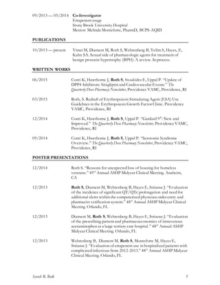 Sarah R. Roth 5
09/2013 — 05/2014 Co-Investigator
Ertapenem usage
Stony Brook University Hospital
Mentor: Melinda Monteforte, PharmD, BCPS-AQID
PUBLICATIONS
10/2013 — present Yimei M, Diament M, Roth S, Wehrenberg B, Yefim S, Hayes, E,
Kahn SA. Sexual side of pharmacologic agents for treatment of
benign prostatic hypertrophy (BPH): A review. In process.
WRITTEN WORKS
06/2015 Conti K, Hawthorne J, Roth S, Stoukides E, Uppal P. “Update of
DPP4 Inhibitors: Sitagliptin and Cardiovascular Events.” The
Quarterly Dose Pharmacy Newsletter, Providence VAMC, Providence, RI
03/2015 Roth, S. Redraft of Erythropoiesis Stimulating Agent (ESA) Use
Guidelines in the Erythropoiesis Growth Factor Clinic. Providence
VAMC, Providence, RI
12/2014 Conti K, Hawthorne J, Roth S, Uppal P. “Gardasil 9®
: New and
Improved.” The Quarterly Dose Pharmacy Newsletter, Providence VAMC,
Providence, RI
09/2014 Conti K, Hawthorne J, Roth S, Uppal P. “Serotonin Syndrome
Overview.” The Quarterly Dose Pharmacy Newsletter, Providence VAMC,
Providence, RI
POSTER PRESENTATIONS
12/2014 Roth S. “Reasons for unexpected loss of housing for homeless
veterans.” 49th
Annual ASHP Midyear Clinical Meeting. Anaheim,
CA
12/2013 Roth S, Diament M, Wehrenberg B, Hayes E, Strianse J. “Evaluation
of the incidence of significant QT/QTc prolongation and need for
additional alerts within the computerized physician order entry and
pharmacist verification system.” 48th
Annual ASHP Midyear Clinical
Meeting. Orlando, FL
12/2013 Diament M, Roth S, Wehrenberg B, Hayes E, Strianse J. “Evaluation
of the prescribing pattern and pharmacoeconomics of intravenous
acetaminophen at a large tertiary care hospital.” 48th
Annual ASHP
Midyear Clinical Meeting. Orlando, FL
12/2013 Wehrenberg B, Diament M, Roth S, Monteforte M, Hayes E,
Strianse J. “Evaluation of ertapenem use in hospitalized patients with
complicated infectious from 2012-2013.” 48th
Annual ASHP Midyear
Clinical Meeting. Orlando, FL
 