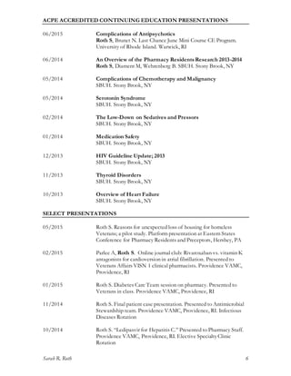 Sarah R. Roth 6
ACPE ACCREDITED CONTINUING EDUCATION PRESENTATIONS
06/2015 Complications of Antipsychotics
Roth S, Brunet N. Last Chance June Mini Course CE Program.
University of Rhode Island. Warwick, RI
06/2014 An Overview of the Pharmacy ResidentsResearch 2013-2014
Roth S, Diament M, Wehrenberg B. SBUH. Stony Brook, NY
05/2014 Complications of Chemotherapy and Malignancy
SBUH. Stony Brook, NY
05/2014 Serotonin Syndrome
SBUH. Stony Brook, NY
02/2014 The Low-Down on Sedatives and Pressors
SBUH. Stony Brook, NY
01/2014 Medication Safety
SBUH. Stony Brook, NY
12/2013 HIV Guideline Update; 2013
SBUH. Stony Brook, NY
11/2013 Thyroid Disorders
SBUH. Stony Brook, NY
10/2013 Overview of Heart Failure
SBUH. Stony Brook, NY
SELECT PRESENTATIONS
05/2015 Roth S. Reasons for unexpected loss of housing for homeless
Veterans; a pilot study. Platform presentation at Eastern States
Conference for Pharmacy Residents and Preceptors, Hershey, PA
02/2015 Parlee A, Roth S. Online journal club: Rivaroxaban vs. vitamin K
antagonists for cardioversion in atrial fibrillation. Presented to
Veterans Affairs VISN 1 clinical pharmacists. Providence VAMC,
Providence, RI
01/2015 Roth S. Diabetes Care Team session on pharmacy. Presented to
Veterans in class. Providence VAMC, Providence, RI
11/2014 Roth S. Final patient case presentation. Presented to Antimicrobial
Stewardship team. Providence VAMC, Providence, RI. Infectious
Diseases Rotation
10/2014 Roth S. “Ledipasvir for Hepatitis C.” Presented to Pharmacy Staff.
Providence VAMC, Providence, RI. Elective SpecialtyClinic
Rotation
 