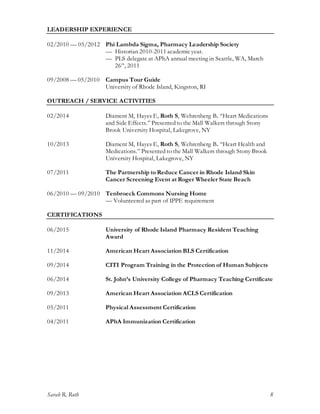 Sarah R. Roth 8
LEADERSHIP EXPERIENCE
02/2010 — 05/2012 Phi Lambda Sigma, Pharmacy Leadership Society
— Historian 2010-2011 academicyear.
— PLS delegate at APhA annual meeting in Seattle, WA, March
26th
, 2011
09/2008 — 05/2010 Campus Tour Guide
University of Rhode Island, Kingston, RI
OUTREACH / SERVICE ACTIVITIES
02/2014 Diament M, Hayes E, Roth S, Wehrenberg B. “Heart Medications
and Side Effects.” Presented to the Mall Walkers through Stony
Brook University Hospital, Lakegrove, NY
10/2013 Diament M, Hayes E, Roth S, Wehrenberg B. “Heart Health and
Medications.” Presented to the Mall Walkers through Stony Brook
University Hospital, Lakegrove, NY
07/2011 The Partnership to Reduce Cancer in Rhode Island Skin
Cancer Screening Event at Roger Wheeler State Beach
06/2010 — 09/2010 Tenbroeck Commons Nursing Home
— Volunteered as part of IPPE requirement
CERTIFICATIONS
06/2015 University of Rhode Island Pharmacy Resident Teaching
Award
11/2014 American Heart Association BLS Certification
09/2014 CITI Program Training in the Protection of Human Subjects
06/2014 St. John’s University College of Pharmacy Teaching Certificate
09/2013 American Heart Association ACLS Certification
05/2011 Physical Assessment Certification
04/2011 APhA Immunization Certification
 