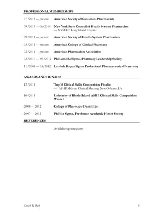 Sarah R. Roth 9
PROFESSIONAL MEMBERSHIPS
07/2015 — present American Society of Consultant Pharmacists
09/2013 — 06/2014 New York State Council of Health System Pharmacists
— NYSCHP Long Island Chapter
09/2011 — present American Society of Health-System Pharmacists
03/2011 — present American College of Clinical Pharmacy
02/2011 — present American Pharmacists Association
02/2010 — 05/2012 Phi Lambda Sigma, Pharmacy Leadership Society
11/2008 — 05/2012 Lambda Kappa Sigma Professional Pharmaceutical Fraternity
AWARDS AND HONORS
12/2011 Top 10 Clinical Skills Competition Finalist
— ASHP Midyear Clinical Meeting, New Orleans, LA
10/2011 University of Rhode Island ASHP Clinical Skills Competition
Winner
2008 — 2012 College of Pharmacy Dean’s List
2007 — 2012 Phi Eta Sigma, Freshman Academic Honor Society
REFERENCES
Available upon request
 