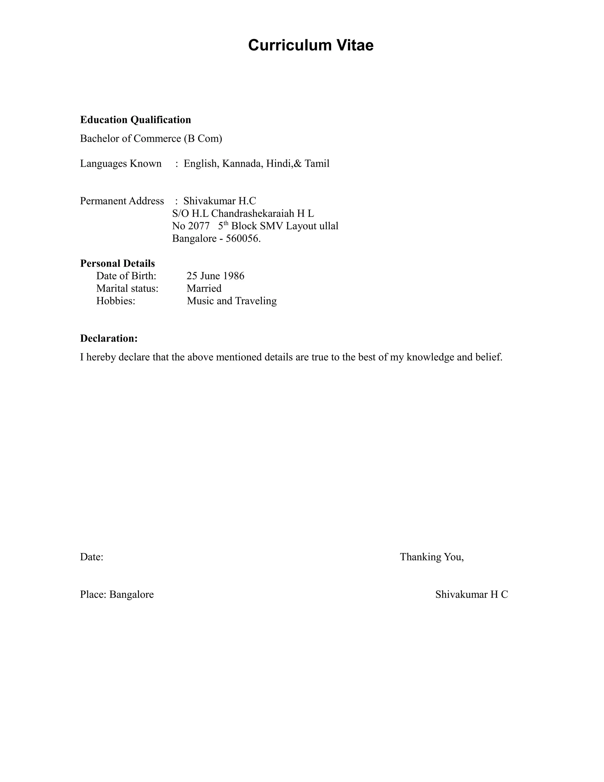 Curriculum Vitae
Education Qualification
Bachelor of Commerce (B Com)
Languages Known : English, Kannada, Hindi,& Tamil
Permanent Address : Shivakumar H.C
S/O H.L Chandrashekaraiah H L
No 2077 5th
Block SMV Layout ullal
Bangalore - 560056.
Personal Details
Date of Birth: 25 June 1986
Marital status: Married
Hobbies: Music and Traveling
Declaration:
I hereby declare that the above mentioned details are true to the best of my knowledge and belief.
Date: Thanking You,
Place: Bangalore Shivakumar H C
 