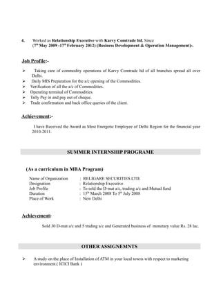 4. Worked as Relationship Executive with Karvy Comtrade ltd. Since
(7th
May 2009 -17th
February 2012) (Business Development & Operation Management)-.
Job Profile:-
 Taking care of commodity operations of Karvy Comtrade ltd of all branches spread all over
Delhi.
 Daily MIS Preparation for the a/c opening of the Commodities.
 Verification of all the a/c of Commodities.
 Operating terminal of Commodities.
 Tally Pay in and pay out of cheque.
 Trade confirmation and back office queries of the client.
Achievement:-
I have Received the Award as Most Energetic Employee of Delhi Region for the financial year
2010-2011.
SUMMER INTERNSHIP PROGRAME
(As a curriculum in MBA Program)
Name of Organization : RELIGARE SECURITIES LTD.
Designation : Relationship Executive
Job Profile : To sold the D-mat a/c, trading a/c and Mutual fund
Duration : 15th
March 2008 To 5th
July 2008
Place of Work : New Delhi
Achievement:
Sold 30 D-mat a/c and 5 trading a/c and Generated business of monetary value Rs. 28 lac.
OTHER ASSIGNEMNTS
 A study on the place of Installation of ATM in your local towns with respect to marketing
environment.( ICICI Bank )
 