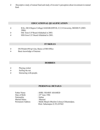  Descriptive study of mutual fund and study of investor’s perception about investment in mutual
fund.
EDUCATIONAL QUALIFICATION
 B.Sc. (M.S Degree College) SAHARANPUR, C.C.S University, MEERUT (2003-
2006).
 SSC from U.P Board Allahabad in 2003.
 HSS from U.P. Board Allahabad in 2001.
IT SKILLS
 OS.Window98/xp/vista, Basics of MS Office
 Basic knowledge of Internet
HOBBIES
 Playing cricket
 Surfing the net.
 Interacting with people.
PERSONAL DETAILS
Father Name : SHRI. SHARIF AHAMED
Date of Birth : 25th
June 1986
Nationality : Indian
Marital Status : Married
Permanent Address : Malik Manjil (Muslim Colony) Chhutmalpur,
Distt- Saharanpur (U.P)-247662
 