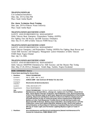 TRAINING/SIMINAR
Cctv technician/Installation
Date; July, 2014 at Data Phil
Place: Saudi Arabia Riyadh
Fire Alarm Technician Basic Training
Date: june, 2014 at Princess Noura University
Place: Saudi Arabia Riyad
TRAINING/SIMINAR/CERTIFICATION
SATETY AND INVIRONMENTAL MANAGEMENT
Globe Telecom Basic Emergency Preparedness Training (SEPPS)
Fire Fighting First Aid Rescue and Drill Exercises Orientation
Date: Dec.14-15, 2005 at Globe Telecom FOBN Roxas City.
TRAINING/SIMINAR/CERTIFICATION
SAFETY AND INVIRONMENTAL MANAGEMENT
Globe Telecom Emergency and Preparedness Training (SEPPS) Fire Fighting Basic Rescue and
Actual Drill Exercises and Emergency Management system Orientation at Globe Telecom
FOBN Dauin Negros Oriental
Date: July 5-6, 2006.
TRAINING/SIMINAR/CERTIFICATION
SATETY AND INVIRONMENTAL MANAGEMENT
Globe Telecom SHEPPMS Orientation,Fire Drill Exercises and Site Disaster Plan Testing
Date: May 27-28, 2010 at Dumaguete Switch Brgy, Taclobo, Negros Occidental
WORK EXPERIENCE History
I have been working for Avecs Corp.
1. Position: FIELD TECHNICIAN
Duration: Mar 6, 2006 - Mar 4, 2012
Company: AVECS CORP. Sub Contract Of Globe Tel. Sun Cell.
Company
Industry:
Electronics & Semiconductors
Location CEBU, BACOLOD CITY
Department: FIELD MAINTENANCE
Job
Description:
FIELD TECHNICIAN, Cell site of globe telecom/Sun cellularPreventive
Maintenance, Genset 25kva , change oil, replace oil, Fuel filter, check Drive
Belt, check Online Charger of Genset, check Radiator Leak, General Cleaning
of Acu from Window type to Split type, Repaired and Installation of Perimeter
Lighting, Repaired and Replace defective Electronic Ballast, Deployment of
Portable Genset at site to restored power failure deployment of Rectifier
Battery at site, Fault Response Trouble Alarm at site during trouble call,
Repaired AVR of Genset, Battery test at Rectifier, Grounding test at cell site
Inspection, check and replace Rectifier Module at site. check and replace
Circuit Breaker at Panel Board if defective Installed Photo Cell at Electrical
Wiring of Tower Light and Perimeter Lighting Replace Light at Tower if
Busted.
2. Position: Acu maintenance and Electrical maintenance,Genset maintenance at Fs
Cooled Air Industries, FOBN ROXAS CITY
 