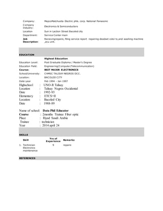 Company: MepcoMatchusita Electric phls. corp. National Panasonic
Company
Industry:
Electronics & Semiconductors
Location Sun in Laction Street Bacolod city
Department: Service Center main
Job
Description:
Recievingrepaire, filing service report repairing deadset color tv,and washing machine
,acu unit.
EDUCATION
Highest Education
Education Level: Post Graduate Diploma / Master's Degree
Education Field: Engineering(Computer/Telecommunication)
Course: BSIT MAJOR ELECTRONICS
School/University: CHMSC TALISAY NEGROS OCC.
Location: BACOLOD CITY
Date:year Feb 1994 - Jan 1997
Highschool : UNO-R Talisay
Location : Talisay Negros Occidental
Date : 1992-93
Elementary : ETCS=II
Location : Bacolod City
Date : 1988-89
Name of school: Data Phil Educator
Course : 2months Trainee Fiber optic
Place : Riyad Saudi Arabia
Trainee : technician
Year : 2014 april 24
SKILLS
Skill
Yrs of
Experience
Remarks
1. Technician
Electronics
maintenance
9 repaire
REFERENCES
 