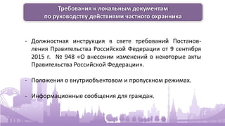 Требования к локальным документам
по руководству действиями частного охранника
- Должностная инструкция в свете требований Постанов-
ления Правительства Российской Федерации от 9 сентября
2015 г. № 948 «О внесении изменений в некоторые акты
Правительства Российской Федерации».
- Положения о внутриобъектовом и пропускном режимах.
- Информационные сообщения для граждан.
 