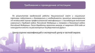 Требования к проведению аттестации:
По результатам проделанной работы Национальный совет и социальные
партнеры подготовили и договорились о необходимости принятия законопроекта
«О независимой оценке профессиональной квалификации» с последующим внесением
изменений в Трудовой кодекс Российской Федерации и поправок в Налоговый кодекс
Российской Федерации. После доработки проектов законов, в I квартале 2016 года их
планируется внести на рассмотрение Государственной Думы».
- Центр оценки квалификаций и экспертный центр в частной охране.
.
 