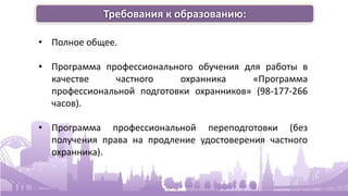 Требования к образованию:
• Полное общее.
• Программа профессионального обучения для работы в
качестве частного охранника «Программа
профессиональной подготовки охранников» (98-177-266
часов).
• Программа профессиональной переподготовки (без
получения права на продление удостоверения частного
охранника).
 