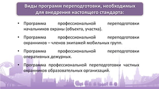 Виды программ переподготовки, необходимых
для внедрения настоящего стандарта:
• Программа профессиональной переподготовки
начальников охраны (объекта, участка).
• Программа профессиональной переподготовки
охранников – членов экипажей мобильных групп.
• Программа профессиональной переподготовки
оперативных дежурных.
• Программа профессиональной переподготовки частных
охранников образовательных организаций.
 