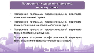 Построение и содержание программ
переподготовки
• Построение программы профессиональной переподго-
товки начальников охраны.
• Построение программы профессиональной переподго-
товки охранников экипажей мобильных групп.
• Построение программы профессиональной переподго-
товки оперативных дежурных.
• Построение программ профессиональной переподго-
товки охранников образовательных организаций.
 