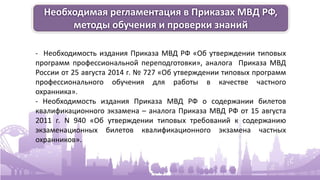 Необходимая регламентация в Приказах МВД РФ,
методы обучения и проверки знаний
- Необходимость издания Приказа МВД РФ «Об утверждении типовых
программ профессиональной переподготовки», аналога Приказа МВД
России от 25 августа 2014 г. № 727 «Об утверждении типовых программ
профессионального обучения для работы в качестве частного
охранника».
- Необходимость издания Приказа МВД РФ о содержании билетов
квалификационного экзамена – аналога Приказа МВД РФ от 15 августа
2011 г. N 940 «Об утверждении типовых требований к содержанию
экзаменационных билетов квалификационного экзамена частных
охранников».
 