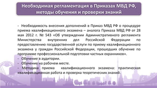 Необходимая регламентация в Приказах МВД РФ,
методы обучения и проверки знаний
- Необходимость внесения дополнений в Приказ МВД РФ о процедуре
приема квалификационного экзамена – аналога Приказа МВД РФ от 28
мая 2012 г. № 543 «Об утверждении Административного регламента
Министерства внутренних дел Российской Федерации по
предоставлению государственной услуги по приему квалификационного
экзамена у граждан Российской Федерации, прошедших обучение по
программе профессиональной подготовки частных охранников».
- Обучение в аудитории.
- Обучение на рабочем месте.
- Методика приема квалификационного экзамена: практическая
квалификационная работа и проверка теоретических знаний.
 