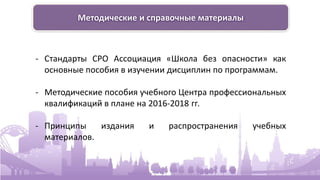 Методические и справочные материалы
- Стандарты СРО Ассоциация «Школа без опасности» как
основные пособия в изучении дисциплин по программам.
- Методические пособия учебного Центра профессиональных
квалификаций в плане на 2016-2018 гг.
- Принципы издания и распространения учебных
материалов.
 