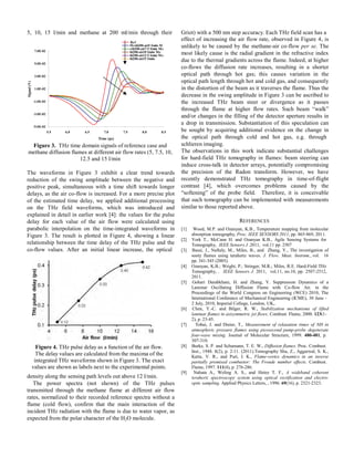 5, 10, 15 l/min and methane at 200 ml/min through their Griot) with a 500 nm step accuracy. Each THz field scan has a
Signal(V)
7.0E-02
5.0E-02
3.0E-02
1.0E-02
-1.0E-02
-3.0E-02
-5.0E-02
Ref
Meth200-air5 l/min M
eth200-air7.5 l/min Me
th200-air10 l/min Me
th200-air12.5 l/min Me
th200-air15 l/min
5.5 6.0 6.5 7.0 7.5 8.0 8.5
Time (ps)
effect of increasing the air flow rate, observed in Figure 4, is
unlikely to be caused by the methane-air co-flow per se. The
most likely cause is the radial gradient in the refractive index
due to the thermal gradients across the flame. Indeed, at higher
co-flows the diffusion rate increases, resulting in a shorter
optical path through hot gas; this causes variation in the
optical path length through hot and cold gas, and consequently
in the distortion of the beam as it traverses the flame. Thus the
decrease in the swing amplitude in Figure 3 can be ascribed to
the increased THz beam steer or divergence as it passes
through the flame at higher flow rates. Such beam “walk”
and/or changes in the filling of the detector aperture results in
a drop in transmission. Substantiation of this speculation can
be sought by acquiring additional evidence on the change in
the optical path through cold and hot gas, e.g. through
Figure 3. THz time domain signals of reference case and
methane diffusion flames at different air flow rates (5, 7.5, 10,
12.5 and 15 l/min
The waveforms in Figure 3 exhibit a clear trend towards
reduction of the swing amplitude between the negative and
positive peak, simultaneous with a time shift towards longer
delays, as the air co-flow is increased. For a more precise plot
of the estimated time delay, we applied additional processing
on the THz field waveforms, which was introduced and
explained in detail in earlier work [4]: the values for the pulse
delay for each value of the air flow were calculated using
parabolic interpolation on the time-integrated waveforms in
Figure 3. The result is plotted in Figure 4, showing a linear
relationship between the time delay of the THz pulse and the
co-flow values. After an initial linear increase, the optical
Figure 4. THz pulse delay as a function of the air flow.
The delay values are calculated from the maxima of the
integrated THz waveforms shown in Figure 3. The exact
values are shown as labels next to the experimental points.
density along the sensing path levels out above 12 l/min.
The power spectra (not shown) of the THz pulses
transmitted through the methane flame at different air flow
rates, normalized to their recorded reference spectra without a
flame (cold flow), confirm that the main interaction of the
incident THz radiation with the flame is due to water vapor, as
expected from the polar character of the H2O molecule.
schlieren imaging.
The observations in this work indicate substantial challenges
for hard-field THz tomography in flames: beam steering can
induce cross-talk in detector arrays, potentially compromising
the precision of the Radon transform. However, we have
recently demonstrated THz tomography in time-of-flight
contrast [4], which overcomes problems caused by the
“softening” of the probe field. Therefore, it is conceivable
that such tomography can be implemented with measurements
similar to those reported above.
REFERENCES
[1] Wood, M.P. and Ozanyan, K.B., Temperature mapping from molecular
absorption tomography, Proc. IEEE SENSORS 2011, pp. 865-869, 2011.
[2] York T., McCann H. and Ozanyan K.B., Agile Sensing Systems for
Tomography, IEEE Sensors J .2011, vol.11 pp. 2507
[3] Bassi, J., Naftaly, M., Miles, B., and Zhang, Y., The investigation of
sooty flames using terahertz waves. J. Flow. Meas. Instrum.,.vol. 16
pp. 341-345 (2005).
[4] Ozanyan, K.B.; Wright, P.; Stringer, M.R.; Miles, R.E. Hard-Field THz
Tomography, , IEEE Sensors J. 2011, vol.11, no.10, pp. 2507-2512,
2011.
[5] Gohari Darabkhani, H. and Zhang, Y. Suppression Dynamics of a
Laminar Oscillating Diffusion Flame with Co-flow Air. in the
Proceedings of the World Congress on Engineering (WCE) 2010, The
International Conference of Mechanical Engineering (ICME), 30 June -
2 July, 2010, Imperial College, London, UK,.
[6] Chen, Y.-C. and Bilger, R. W., Stabilization mechanisms of lifted
laminar flames in axisymmetric jet flows. Combust. Flame, 2000. 123(1-
2), p. 23-45.
[7] Tobai, J. and Dreier, T., Measurement of relaxation times of NH in
atmospheric pressure flames using picosecond pump-probe degenerate
four-wave mixing. Journal of Molecular Structure, 1999. 480-481, p.
307-310.
[8] Burke, S. P. and Schumann, T. E. W., Diffusion flames. Proc. Combust.
Inst., 1948. 1(2), p. 2-11. (2011).Tomography Shu, Z., Aggarwal, S. K.,
Katta, V. R., and Puri, I. K., Flame-vortex dynamics in an inverse
partially premixed combustor: The Froude number effects. Combust.
Flame, 1997. 111(4), p. 276-286.
[9] Nahata A., Weling A. S., and Heinz T. F., A wideband coherent
terahertz spectroscopy system using optical rectification and electro-
optic sampling. Applied Physics Letters, , 1996. 69(16), p. 2321-2323.
 