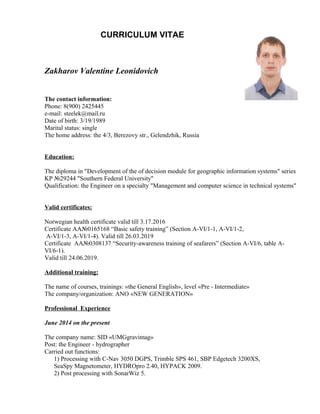 CURRICULUM VITAE
Zakharov Valentine Leonidovich
The contact information:
Phone: 8(900) 2425445
e-mail: steelek@mail.ru
Date of birth: 3/19/1989
Marital status: single
The home address: the 4/3, Berezovy str., Gelendzhik, Russia
Education:
The diploma in "Development of the of decision module for geographic information systems" series
KP №29244 "Southern Federal University"
Qualification: the Engineer on a specialty "Management and computer science in technical systems"
Valid certificates:
Norwegian health certificate valid till 3.17.2016
Certificate АА№0165168 “Basic safety training” (Section A-VI/1-1, A-VI/1-2,
A-VI/1-3, A-VI/1-4). Valid till 26.03.2019
Certificate AA№0308137 “Security-awareness training of seafarers” (Section A-VI/6, table A-
VI/6-1).
Valid till 24.06.2019.
Additional training:
The name of courses, trainings: «the General English», level «Pre - Intermediate»
The company/organization: ANO «NEW GENERATION»
Professional Experience
June 2014 on the present
The company name: SID «UMGgravimag»
Post: the Engineer - hydrographer
Carried out functions:
1) Processing with C-Nav 3050 DGPS, Trimble SPS 461, SBP Edgetech 3200XS,
SeaSpy Magnetometer, HYDROpro 2.40, HYPACK 2009.
2) Post processing with SonarWiz 5.
 