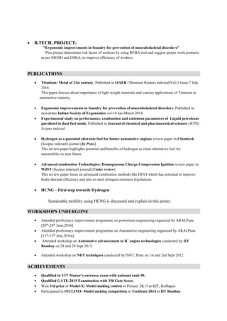  B.TECH. PROJECT:
"Ergonomic improvements in foundry for prevention of musculoskeletal disorders"
This project determines risk factor of workers by using REBA tool and suggest proper work postures
as per NIOSH and OSHA, to improve efficiency of workers.
PUBLICATIONS
 Titanium: Metal of 21st century, Published in IJAER (Thomson Reuters indexed)Vol-3 Issue-7 July
2016.
This paper discuss about importance of light weight materials and various applications of Titanium in
automotive industry.
 Ergonomic improvements in foundry for prevention of musculoskeletal disorders, Published in
newsletter Indian Society of Ergonomics vol-18 Jan-March 2014.
 Experimental study on performance, combustion and emissions parameters of Liquid petroleum
gas-diesel in dual fuel mode, Published in Journal of chemical and pharmaceutical sciences (JCPS)
Scopus indexed
 Hydrogen as a potential alternate fuel for future automotive engines review paper in Chemtech
(Scopus indexed) journal [In Press]
This review paper highlights potential and benefits of hydrogen as clean alternative fuel for
automobiles in near future.
 Advanced combustion Technologies: Homogeneous Charge Compression Ignition review paper in
WJST (Scopus indexed) journal [Under review]
This review paper focus on advanced combustion methods like HCCI which has potential to improve
brake thermal efficiency and also to meet stringent emission legislations.
 HCNG – First step towards Hydrogen
Sustainable mobility using HCNG is discussed and explain in this poster.
WORKSHOPS UNDERGONE
 Attended proficiency improvement programme on powertrain engineering organized by ARAI,Pune
[20th
-24th
June,2016]
 Attended proficiency improvement programme on Automotive engineering organized by ARAI,Pune
[11th
-15th
July,2016a]
 Attended workshop on Automotive advancement in IC engine technologies conducted by IIT
Bombay on 28 and 29 Sept 2013.
 Attended workshop on NDT techniques conducted by ISNT, Pune on 1st and 2nd Sept 2012.
ACHIEVEMENTS
 Qualified in VIT Master’s entrance exam with national rank 90.
 Qualified GATE-2015 Examination with 350 Gate Score.
 Won 3rd prize in Model-X: Model making contest in Pioneer 2K11 at KIT, Kolhapur.
 Participated in INCLINO- Model making competition at Techfeast 2014 at IIT Bombay.
 