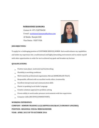 NORHANNIE KAMAMA
Contact # +971 528790458
E-mail : norhannie.kamama@yahoo.com
Al Nahda Sharjah UAE
Visa Status : VISIT VISA
JOB OBJECTIVES:
To apply for a challenging position of CUSTOMER SERVICE/ADMIN that would enhance my capabilities
and widen my experience into a multinational and highly demanding environment and to endow myself
with other opportunities in order for me to achieved my goals and broaden my horizon
QUALIFICATIONS:

Positive team player ,motivated and hardworking

Flexibility in working conditions

Well trained by professional organization Abroad (ROME,MILAN ITALY)

Responsible, efficient with an excellent works ethics, trustworthy

Excellent interpersonal and communication skills

Fluent in speaking Local Arabic Language

Creative solutions approach to problem solving

Proven ability to work under pressure environments with less supervision

Computer skills (MS OFFICE,POWER POINT)
WORKING EXPERIENCE:
COMPANY : NIMNIM TRADING LLC(CARPPISA BAGS&ACC,YAMAMAY LINGERIE)
POSITION : REGIONAL VISUAL MERCHANDISER
YEAR : APRIL 2015 UP TO OCTOBER 2016
 