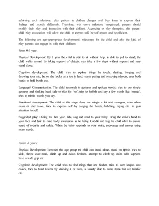 achieving each milestone, play pattern in children changes and they learn to express their
feelings and moods differently. Therefore, with every milestone progressed, parents should
modify their play and interaction with their children. According to play therapists, this parent-
child play association will allow the child to express self, be self-aware and be efficient.
The following are age-appropriate developmental milestones for the child and also the kind of
play parents can engage in with their children:
From 0-1 year:
Physical Development: By 1 year the child is able to sit without help, is able to pull to stand; the
child walks around by taking support of objects, may take a few steps without support and may
stand alone.
Cognitive development: The child tries to explore things by touch, shaking, banging and
throwing toys etc, he or she looks at a toy in hand, starts putting and removing objects, uses both
hands to hold bottle etc.
Language/ Communication: The child responds to gestures and spoken words, tries to use simple
gestures and shaking head side-to-side for ‘no’, tries to babble and say a few words like ‘mama’,
tries to mimic words you say.
Emotional development: The child at this stage, does not mingle a lot with strangers, cries when
mom or dad leave, tries to express self by banging the hands, babbling, crying etc. to gain
attention to self.
Suggested play: During the first year, talk, sing and read to your baby. Bring the child’s hand to
your face and hair to raise body awareness in the baby. Cuddle and hug the child often to ensure
sense of security and safety. When the baby responds to your voice, encourage and answer using
more words.
From1-2 years:
Physical Development: Between this age group the child can stand alone, stand on tiptoe, tries to
kick, throw over-hand, climb up and down furniture, attempt to climb up stairs with support,
have a wide grip etc.
Cognitive development: The child tries to find things that are hidden, tries to sort shapes and
colors, tries to build towers by stacking 4 or more, is usually able to name items that are familiar
etc.
 