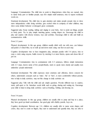 Language/ Communication: The child tries to point to things/pictures when they are named, tries
to name body part or familiar people, says few simple small sentences, tries to repeat overheard
words etc.
Emotional development: The child tries to gain attention and mimic people around, tries to show
more independence while doing activities, gets excited when in company of other children, may
show some defiant behavior or disregard given commands.
Suggested play: Keep reading, talking and singing to your baby. Ask to point out things, people
or body parts. Try to play simple matching games, sorting shapes etc. Encourage the child to
play and explore with diverse textures, toys and activities. Encourage child to talk and build on
communication skills.
From 2-3 years:
Physical development: In this age group, children usually climb well, run with ease, can balance
and pedal a 3-wheel bike, try to walk up and down stairs using one foot on each step.
Cognitive development: tries to have imaginative play, attempts puzzles with 3-4 pieces, tries to
copy a circle using crayons, builds towers by stacking 6 or more blocks, opens and closes lids of
jars etc
Language/ Communication: tries to communicate with 2-3 sentences, follows simple instructions
with 2-3 steps, knows name of few people/friends, starts to speak more clearly and usually even
unfamiliar people understand.
Emotional development: The child expresses more emotions and affection, shows concern for
others, understands concepts such as ‘mine’, ‘his’ or ‘hers’, is more comfortable without parents,
tries to help in daily activities, may not like change in daily activities etc
Suggested play: Talk with the child and ask simple questions. Provide different toys to explore,
stack, pull apart or fix. Introduce social skills such as giving, sharing and waiting etc. Encourage
your child to help in doing daily activities such as brushing, bathing and dressing etc.
From 3-4 years:
Physical development: In this age group, children are usually able to jump and hop in a place,
they have good eye-hand coordination, has good grip with chubby pencils, keys etc.
Cognitive development: Between age 3-4, children are usually able to name some shapes and
colors, they start to count on fingers, they start to understand and quantify time, they are able to
 