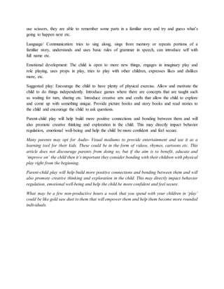 use scissors, they are able to remember some parts in a familiar story and try and guess what’s
going to happen next etc.
Language/ Communication: tries to sing along, sings from memory or repeats portions of a
familiar story, understands and uses basic rules of grammar in speech, can introduce self with
full name etc.
Emotional development: The child is open to more new things, engages in imaginary play and
role playing, uses props in play, tries to play with other children, expresses likes and dislikes
more, etc.
Suggested play: Encourage the child to have plenty of physical exercise. Allow and motivate the
child to do things independently. Introduce games where there are concepts that are taught such
as waiting for turn, sharing etc. Introduce creative arts and crafts that allow the child to explore
and come up with something unique. Provide picture books and story books and read stories to
the child and encourage the child to ask questions.
Parent-child play will help build more positive connections and bonding between them and will
also promote creative thinking and exploration in the child. This may directly impact behavior
regulation, emotional well-being and help the child be more confident and feel secure.
Many parents may opt for Audio- Visual mediums to provide entertainment and use it as a
learning tool for their kids. These could be in the form of videos, rhymes, cartoons etc. This
article does not discourage parents from doing so, but if the aim is to benefit, educate and
‘improve on’ the child then it’s important they consider bonding with their children with physical
play right from the beginning.
Parent-child play will help build more positive connections and bonding between them and will
also promote creative thinking and exploration in the child. This may directly impact behavior
regulation, emotional well-being and help the child be more confident and feel secure.
What may be a few non-productive hours a week that you spend with your children in ‘play’
could be like gold saw dust to them that will empower them and help them become more rounded
individuals.
 