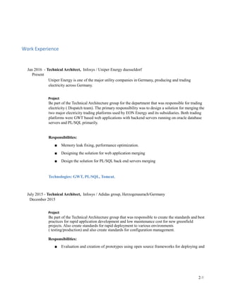 Work Experience
Jan 2016 - Technical Architect, Infosys / Uniper Energy duesseldorf
Present
Uniper Energy is one of the major utility companies in Germany, producing and trading
electricity across Germany.
Project
Be part of the Technical Architecture group for the department that was responsible for trading
electricity ( Dispatch team). The primary responsibility was to design a solution for merging the
two major electricity trading platforms used by EON Energy and its subsidiaries. Both trading
platforms were GWT based web applications with backend servers running on oracle database
servers and PL/SQL primarily.
Responsibilities:
■ Memory leak fixing, performance optimization.
■ Designing the solution for web application merging
■ Design the solution for PL/SQL back end servers merging
Technologies: GWT, PL/SQL, Tomcat.
July 2015 - Technical Architect, Infosys / Adidas group, Herzogenaurach/Germany
December 2015
Project
Be part of the Technical Architecture group that was responsible to create the standards and best
practices for rapid application development and low maintenance cost for new greenfield
projects. Also create standards for rapid deployment to various environments
( testing/production) and also create standards for configuration management.
Responsibilities:
■ Evaluation and creation of prototypes using open source frameworks for deploying and
2/8
 