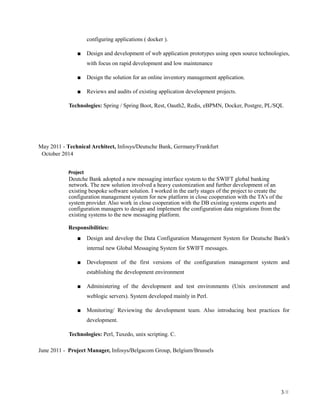 configuring applications ( docker ).
■ Design and development of web application prototypes using open source technologies,
with focus on rapid development and low maintenance
■ Design the solution for an online inventory management application.
■ Reviews and audits of existing application development projects.
Technologies: Spring / Spring Boot, Rest, Oauth2, Redis, eBPMN, Docker, Postgre, PL/SQL
May 2011 - Technical Architect, Infosys/Deutsche Bank, Germany/Frankfurt
October 2014
Project
Deutche Bank adopted a new messaging interface system to the SWIFT global banking
network. The new solution involved a heavy customization and further development of an
existing bespoke software solution. I worked in the early stages of the project to create the
configuration management system for new platform in close cooperation with the TA's of the
system provider. Also work in close cooperation with the DB existing systems experts and
configuration managers to design and implement the configuration data migrations from the
existing systems to the new messaging platform.
Responsibilities:
■ Design and develop the Data Configuration Management System for Deutsche Bank's
internal new Global Messaging System for SWIFT messages.
■ Development of the first versions of the configuration management system and
establishing the development environment
■ Administering of the development and test environments (Unix environment and
weblogic servers). System developed mainly in Perl.
■ Monitoring/ Reviewing the development team. Also introducing best practices for
development.
Technologies: Perl, Tuxedo, unix scripting. C.
June 2011 - Project Manager, Infosys/Belgacom Group, Belgium/Brussels
3/8
 