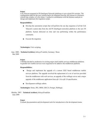 Project
Colt Telecom migrated its IN (Inteligent Network) platforms to new alcatel IN switches. The
configuration data for the new systems had to be migrated from the old systems in a business
critical time window of a few hours. I worked in coordination with the business analysts to
design and implement the migration scripts.
Responsibilities:
■ Develop the automation scripts that will perform the one day migration of all the Colt
Telecom's system data from the old IN (Intelligent networks) platform to the new IN
platform. System delivered on time and was performing within the performance
constraints.
■ Execute the migration.
Technologies: Unix scripting.
June 2008 - Technical Architect, Infosys/T-mobile, Germany / Bonn
Mai 2009
Project
T-Mobile decided to modernize its existing major retail mobile services middleware platform.
In parallel new mobile services were requested to be added to the middleware platform.
Responsibilities:
■ Design and implement the upgrade of a custom J2EE based middleware mobile
services platform. The upgrade involved the replacement of a set of services provided
from the middleware with web services, an upgrade of the weblogic server and a major
upgrade of the middleware application from ejb 1.4 to ejb 3.0 specification.
■ Development weblogic admin.
Technologies: Struts, JPA, ORM, EJB 2.0, Postgre, Weblogic
Oktober 2007 - Technical Architect, Infosys/Frankfurt
June 2008
Project
Evaluate documentation and development tools for introduction to the development teams.
5/8
 