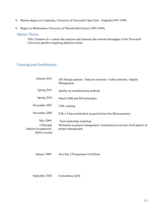 • Masters degree in Computing, University of Newcastle Upon Tyne England (1997-1998)
• Degree in Mathematics University of Thessaloniki Greece (1989-1994),
Master Thesis
Title: Creation of a system that analyses and measures the network throughput of the Newcastle
University parallel computing platform cluster.
Training and Certification
Autumn 2012
Spring 2011
Spring 2010
November 2007
November 2006
May 2004
JEE Design patterns / Telecom networks / Cable networks / Quality
Management
Quality on manufacturing methods.
Oracle OSB and SOA principles
UML training.
EJB 1.4 Sun certification (acquired from Sun Microsystems).
Team leadership workshop
• Principal
subjects/occupational
Skills covered
Workshop on project management. Contained an overview of all aspects of
project management.
January 2004 Java Sun 2 Programmer Certificate
September 2002 Consultancy skills
7/8
 