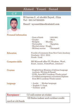 Ahmed Yousri Sanad
C.V
El karma 2 , el sheikh Zayed , Giza
Tel : 201147355225
Email : ayousri@medicalsintl.com
Personal Information
- Date of birth : 8/8/1991.
- Gender : Male.
- Religion : Muslim.
- Nationality : Egyptian.
- Marital status : Single.
- Military service : Exempted.
Education Faculty of commerce from New Cairo Academy
Graduate : 2011--2012
Grade : Good
Computer skills MS Microsoft office (IT, Windows , Word ,
Excel , Access , PowerPoint , internet )
Courses - English from Ministry of defense language
institute. (Written & Speak)
- ICDL. from MCC Academy (Trade union)
- Certified management accountant Diploma
from MCC academy (Trade union).
language • Arabic : Mother language.
• English: V. Good.
• German : good
Exerpiance : (1) call center at etislat
(2) Sales indoor and outdoor credit
card at citi bank
 