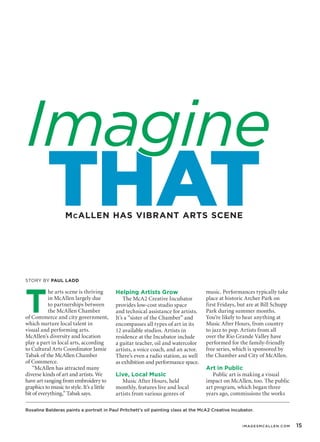T
he arts scene is thriving
in McAllen largely due
to partnerships between
the McAllen Chamber
of Commerce and city government,
which nurture local talent in
visual and performing arts.
McAllen’s diversity and location
play a part in local arts, according
to Cultural Arts Coordinator Jamie
Tabak of the McAllen Chamber
of Commerce.
“McAllen has attracted many
diverse kinds of art and artists. We
have art ranging from embroidery to
graphics to music to style. It’s a little
bit of everything,” Tabak says.
Helping Artists Grow
The McA2 Creative Incubator
provides low-cost studio space
and technical assistance for artists.
It’s a “sister of the Chamber” and
encompasses all types of art in its
12 available studios. Artists in
residence at the Incubator include
a guitar teacher, oil and watercolor
artists, a voice coach, and an actor.
There’s even a radio station, as well
as exhibition and performance space.
Live, Local Music
Music After Hours, held
monthly, features live and local
artists from various genres of
music. Performances typically take
place at historic Archer Park on
first Fridays, but are at Bill Schupp
Park during summer months.
You’re likely to hear anything at
Music After Hours, from country
to jazz to pop. Artists from all
over the Rio Grande Valley have
performed for the family-friendly
free series, which is sponsored by
the Chamber and City of McAllen.
Art in Public
Public art is making a visual
impact on McAllen, too. The public
art program, which began three
years ago, commissions the works
mcallen has vibrant arts scene
Story By Paul Ladd
THAT
Imagine
Rosalina Balderas paints a portrait in Paul Pritchett’s oil painting class at the McA2 Creative Incubator.
	 	 imagesmCallen.com	 15
 