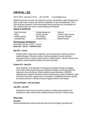 CRYSTAL LEE
3505 W. 5660 S. Taylorsville UT 84129 (801) 428-7069 lunarrays80@gmail.com
Reliable hard worker with vision and a passion for success. Self-disciplined, detail orientated, team
player, problem solver, creative, and continuous collaboration to gain accomplishments. Over 3
years supervisor experience in food and beverage industry supervising over 20 employees at a
time, organized large scale events, including weddings and banquets.
AREAS OF EXPERTISE
Event Coordinator
Billing
Creative planning
Increased sales
Change Management
Product reconcile
Team Building
Comprehensive
Diplomat
Trained in back-of-house
Customer Orientated
Results Focused
PROFESSIONAL EXPERIENCE
Olive Garden, Murray, UT (2011 – Current)
Supervisor – Server — Certified Trainer
May 2014 – Current
Certified Trainer. Trained servers, bartenders, and To-Go specialists. Supervisor, Acting as
assistant Manager on Business overflow. Coaching employees on service standards,
appropriate behavior, customer quality assurance, conflict resolution. Trained in back-of-house
operations, quality, standard procedures, grill, sauté, production.
October 2011 – May 2014
Server, Bartender, To-Go Specialist. Provided genuine hospitality, friendly and engaging
service while creating rapport with guests, displayed knowledge and enthusiasm about the
restaurant’s menu and products. Quickly recorded accurate transactions in MICROS,
addressed diner complaints with kitchen staff and resolved issues quickly and efficiently. Made
and served mixed drinks, specialty drinks, and espresso. Completed all point of sale opening
and closing procedures, including counting and logging contents of cash register.
Comcast Dispatch – Salt Lake Region
July 2008 – July 2010
Provided tech support such as provisioning modems, activating video equipment, and
identifying line issues. Quality control, assessed orders and accounts to verify accuracy.
EDUCATION
2012-2014
General studies/Nutrition Health Sciences Salt Lake Community College, Taylorsville Utah
 